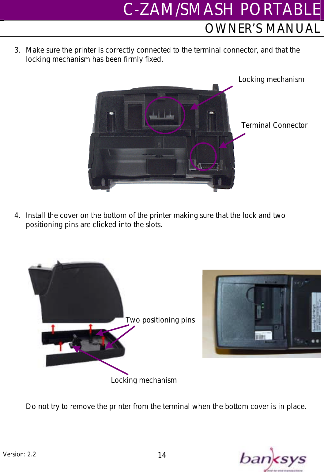 C-ZAM/SMASH PORTABLEOWNER’S MANUAL 3.  Make sure the printer is correctly connected to the terminal connector, and that the locking mechanism has been firmly fixed.   Locking mechanismTerminal Connector   4.  Install the cover on the bottom of the printer making sure that the lock and two positioning pins are clicked into the slots.                    Do not try to remove the printer from the terminal when the bottom cover is in place.       Two positioning pinsLocking mechanism Version: 2.2  14