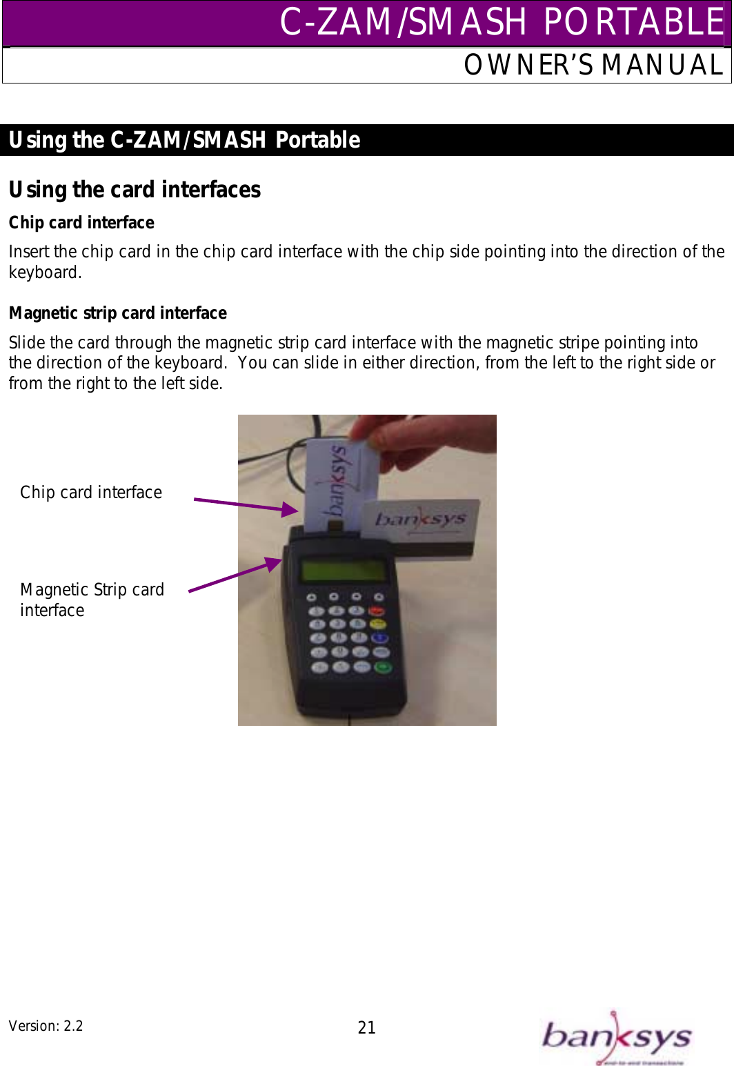 C-ZAM/SMASH PORTABLEOWNER’S MANUAL  Using the C-ZAM/SMASH Portable  Using the card interfaces InChip card interface sert the chip card in the chip card interface with the chip side pointing into the direction of the keyboard.  Magnetic strip card interface Slide the card through the magnetic strip card interface with the magnetic stripe pointing into the direction of the keyboard.  You can slide in either direction, from the left to the right side or from the right to the left side.      Magnetic Strip card interface Chip card interface Version: 2.2  21