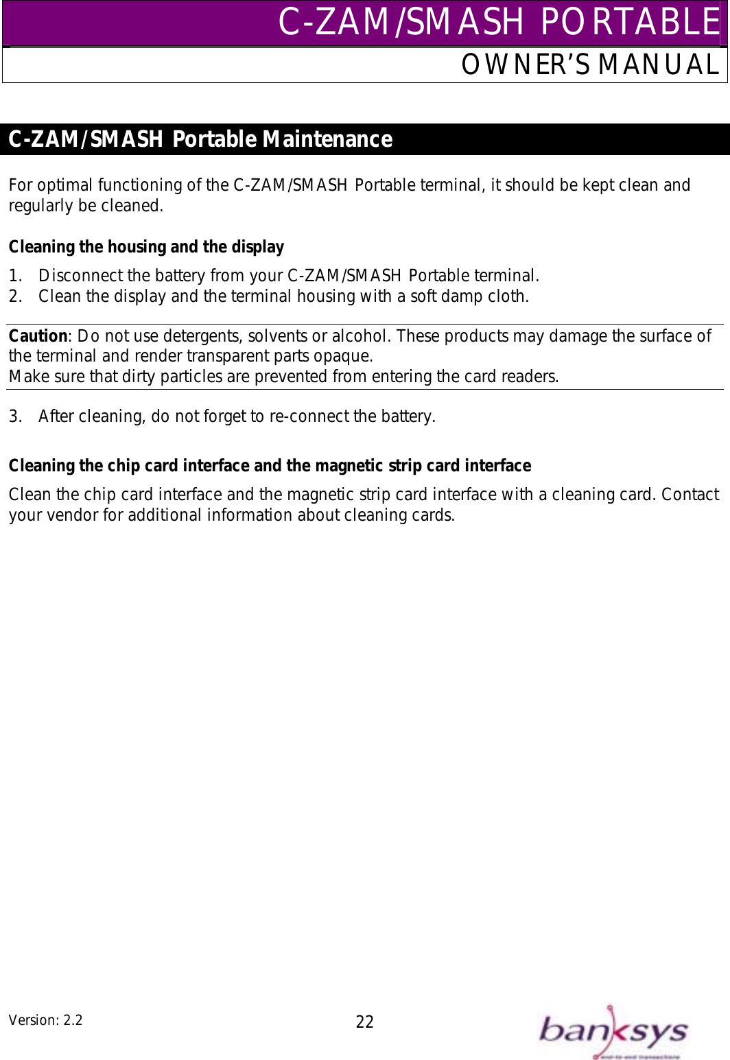 C-ZAM/SMASH PORTABLEOWNER’S MANUAL  C-ZAM/SMASH Portable Maintenance   Cleaning the housing and the display 1.  DisconCaution: Do not use detergents, solvents or alcohol. These products may damage the surface othe terminal and render transparent parts opaque. Make sure that dirty particles aFor optimal functioning of the C-ZAM/SMASH Portable terminal, it should be kept clean and regularly be cleaned. nect the battery from your C-ZAM/SMASH Portable terminal. .  Clean the display and the terminal housing with a soft damp cloth. f 2re prevented from entering the card readers. 3.  After cleaning, do not forget to re-connect the battery.  Cleaning the chip card interface and the magnetic strip card interface Clean the chip card interface and the magnetic strip card interface with a cleaning card. Contact your vendor for additional information about cleaning cards.  Version: 2.2  22