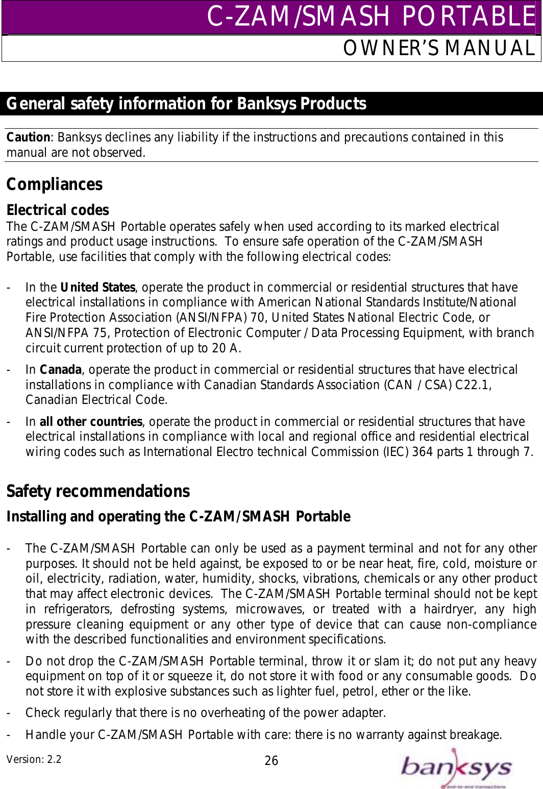 C-ZAM/SMASH PORTABLEOWNER’S MANUAL  General safety information for Banksys Products Caution: Banksys declines any liability if the instructions and precautions contained in this s safely when used according to its marked electrical s.  To ensure safe operation of the C-ZAM/SMASH ith the following electrical codes: manual are not observed. Compliances Electrical codes The C-ZAM/SMASH Portable operateratings and product usage instructionPortable, use facilities that comply w - In the United States, operate t  p  that have electrical installations in compliance with American National Standards Institute/National Fire Protection Association (ANSI/NFPA) 70, United States National Electric Code, or ANSI/NFPA 75, Protection of Electronic Computer / Data Processing Equipment, with branch circuit current protection of up to 20 A. - In Canada, operate the product in commercial or residential structures that have electrical installations in compliance with Canadian Standards Association (CAN / CSA) C22.1, Canadian Electrical Code. - In all other countries, operate the product in commercial or residential structures that have electrical installations in compliance with local and regional office and residential electrical wiring codes such as International Electro technical Commission (IEC) 364 parts 1 through 7.  Safety recommendations Installing and operating the C-ZAM/SMASH Portable  -  The C-ZAM/SMASH Portable can only be used as a payment terminal and not for any other purposes. It should not be held against, be exposed to or be near heat, fire, cold, moisture or oil, electricity, radiation, water, humidity, shocks, vibrations, chemicals or any other product that may affect electronic devices.  The C-ZAM/SMASH Portable terminal should not be kept in refrigerators, defrosting systems, microwaves, or treated with a hairdryer, any high pressure cleaning equipment or any other type of device that can cause non-compliance with the described functionalities and environment specifications. -  Do not drop the C-ZAM/SMASH Portable terminal, throw it or slam it; do not put any heavy equipment on top of it or squeeze it, do not store it with food or any consumable goods.  Do not store it with explosive substances such as lighter fuel, petrol, ether or the like. -  Check regularly that there is no overheating of the power adapter. -  Handle your C-ZAM/SMASH Portable with care: there is no warranty against breakage. he roduct in commercial or residential structuresVersion: 2.2  26