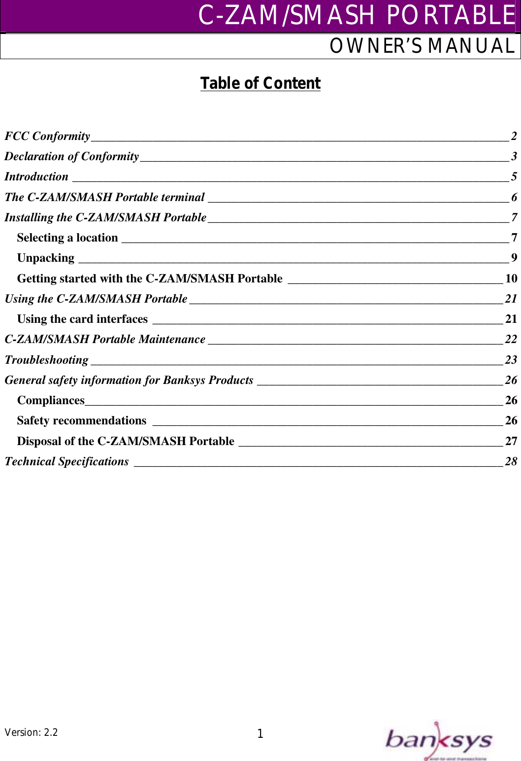 C-ZAM/SMASH PORTABLEOWNER’S MANUAL Table of Content   FCC Conformity____________________________________________________________________2 ____________________________________________________________3 Declaration of ConformityIntroduction _______________________________________________________________________5 The C-ZAM/SMASH Portable terminal _________________________________________________ 6 _________________________________________________7 Installing the C-ZAM/SMASH PortableSelecting a location _______________________________________________________________7 Unpacking ______________________________________________________________________9 ___________________________________10 Getting started with the C-ZAM/SMASH PortableUsing the C-ZAM/SMASH Portable___________________________________________________21 _________________________________________________________21 Using the card interfaces________________________________________________22 C-ZAM/SMASH Portable MaintenanceTroubleshooting___________________________________________________________________23 ________________________________________26 General safety information for Banksys ProductsCompliances____________________________________________________________________26 Safety recommendations _________________________________________________________26 Disposal of the C-ZAM/SMASH Portable ___________________________________________27 Technical Specifications ____________________________________________________________28  Version: 2.2  1