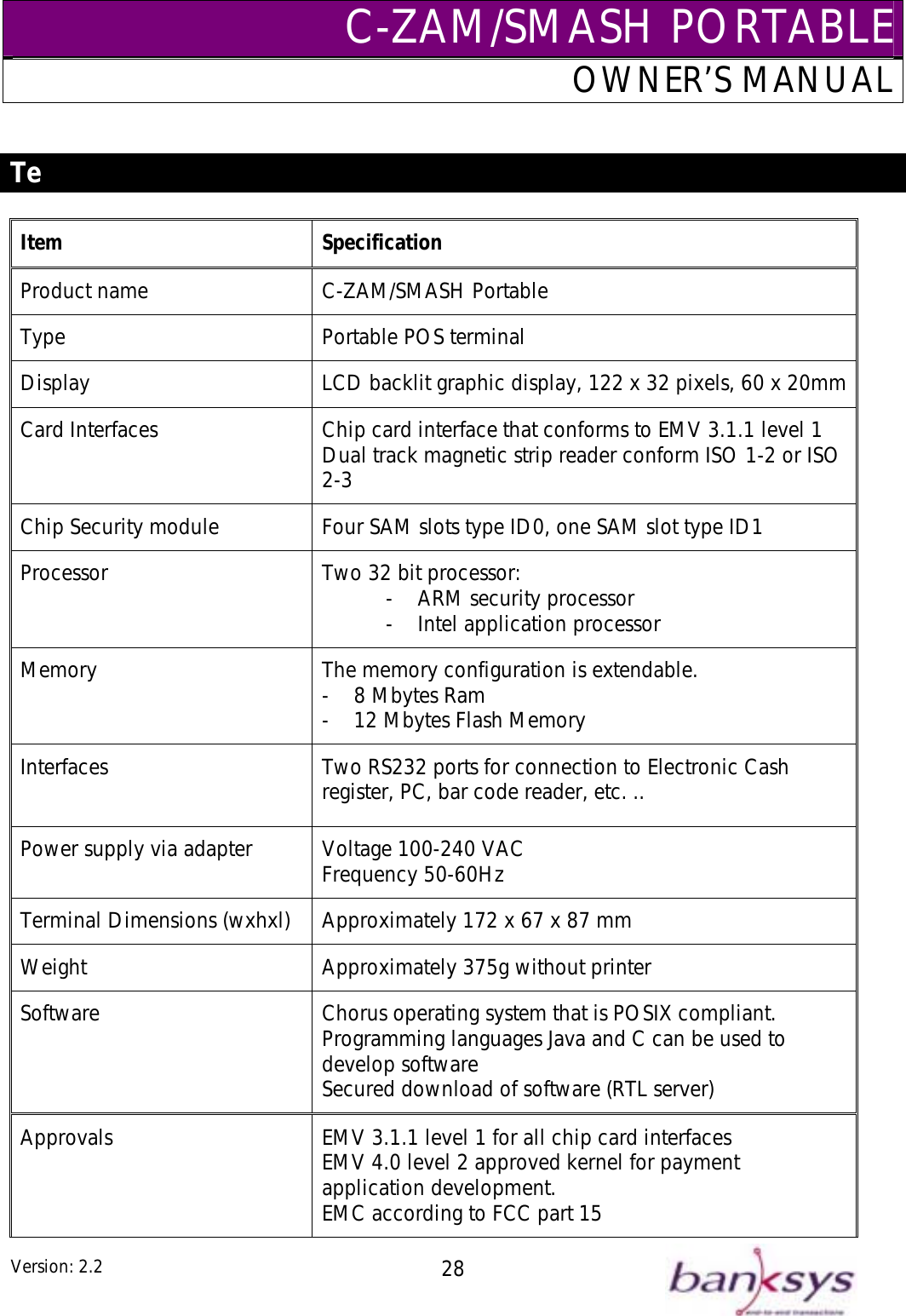 C-ZAM/SMASH PORTABLEOWNER’S MANUAL  chnical Specifications Te rd Interfaces   Chip card interface that conforms to EMV 3.1.1 level 1 Dual track magnetic strip reader conform ISO 1-2 or ISO 2-3 ip Security module   Four SAM slots typocessor  Two 32-  AR-  Intel application processor -  12 Mbytes Flash Memory register, PC, bar code reader, etc. .. Power supply via adapter  Voltage 100-240 VAC Frequency 50-60Hz Item Specification Product name  C-ZAM/SMASH Portable Type  Portable POS terminal Display  LCD backlit graphic display, 122 x 32 pixels, 60 x 20mmCaCh e ID0, one SAM slot type ID1 Pr  bit processor: M security processor Memory  The memory configuration is extendable. -  8 Mbytes Ram Interfaces  Two RS232 ports for connection to Electronic Cash Terminal Dimensions (wxhxl)  Approximately 172 x 67 x 87 mm Weight  Approximately 375g without printer Software  Chorus operating system that is POSIX compliant.  Programming languages Java and C can be used to develop software Secured download of software (RTL server) Approvals  EMV 3.1.1 level 1 for all chip card interfaces EMV 4.0 level 2 approved kernel for payment application development. EMC according to FCC part 15 Version: 2.2  28