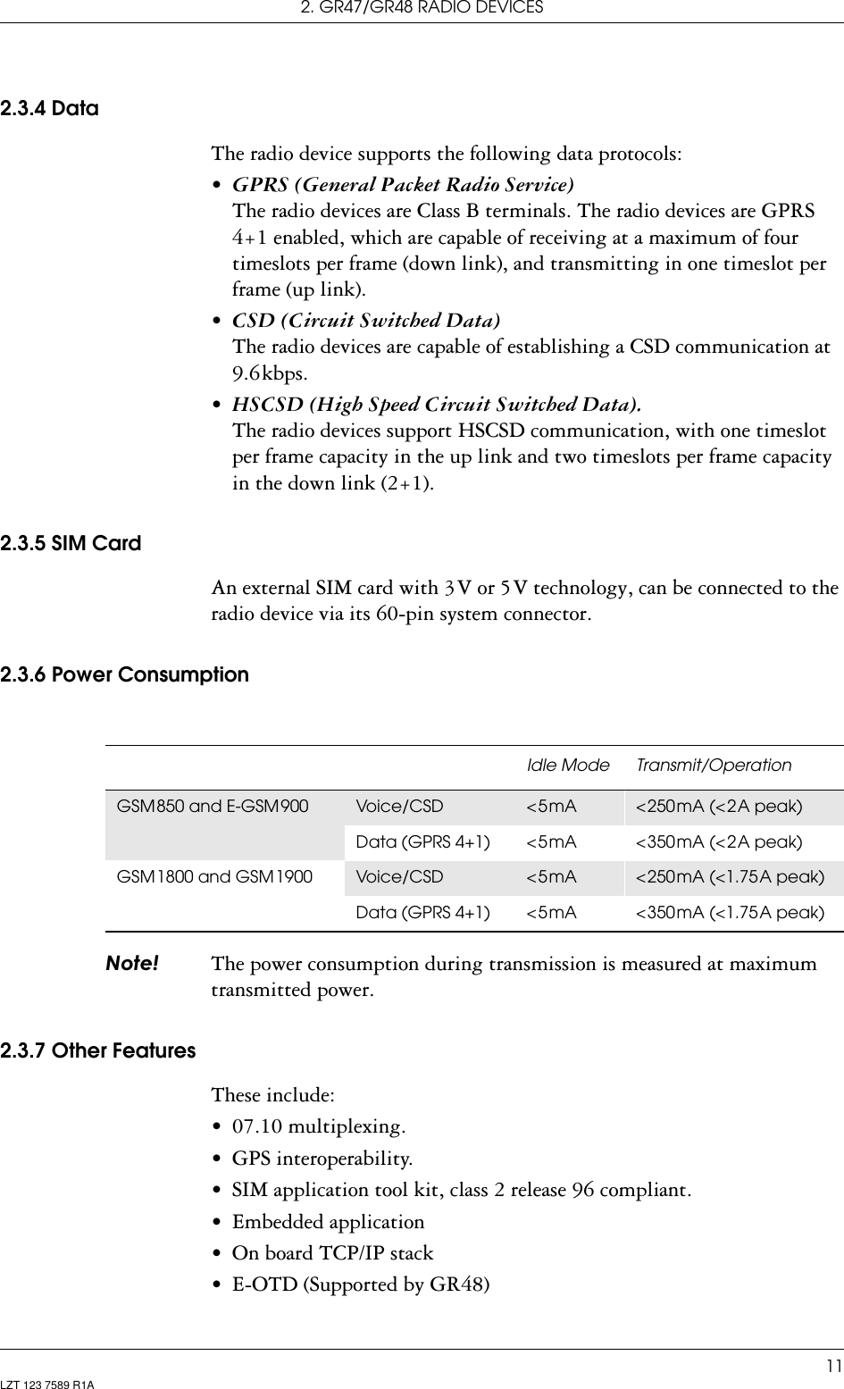 2. GR47/GR48 RADIO DEVICES11LZT 123 7589 R1A2.3.4 DataThe radio device supports the following data protocols:•*356*HQHUDO3DFNHW5DGLR6HUYLFH The radio devices are Class B terminals. The radio devices are GPRS 4+1 enabled, which are capable of receiving at a maximum of four timeslots per frame (down link), and transmitting in one timeslot per frame (up link).•&amp;6&apos;&amp;LUFXLW6ZLWFKHG&apos;DWD The radio devices are capable of establishing a CSD communication at 9.6 kbps.•+6&amp;6&apos;+LJK6SHHG&amp;LUFXLW6ZLWFKHG&apos;DWD The radio devices support HSCSD communication, with one timeslot per frame capacity in the up link and two timeslots per frame capacity in the down link (2+1).2.3.5 SIM CardAn external SIM card with 3 V or 5 V technology, can be connected to the radio device via its 60-pin system connector.2.3.6 Power Consumption1RWH The power consumption during transmission is measured at maximum transmitted power.2.3.7 Other FeaturesThese include:• 07.10 multiplexing.• GPS interoperability.• SIM application tool kit, class 2 release 96 compliant.• Embedded application • On board TCP/IP stack• E-OTD (Supported by GR48)Idle Mode Transmit/OperationGSM 850 and E-GSM 900 Voic e/C SD &lt; 5 mA  &lt; 250 mA  (&lt; 2 A  peak)Data  (GPRS  4+1) &lt; 5 mA  &lt; 350 mA  (&lt; 2 A  peak)GSM 1800  and  GSM 1900 Voic e/C SD &lt; 5 mA  &lt; 250 mA  (&lt;1.75 A  peak)Data  (GPRS  4+1) &lt; 5 mA  &lt; 350 mA  (&lt;1.75 A  peak)