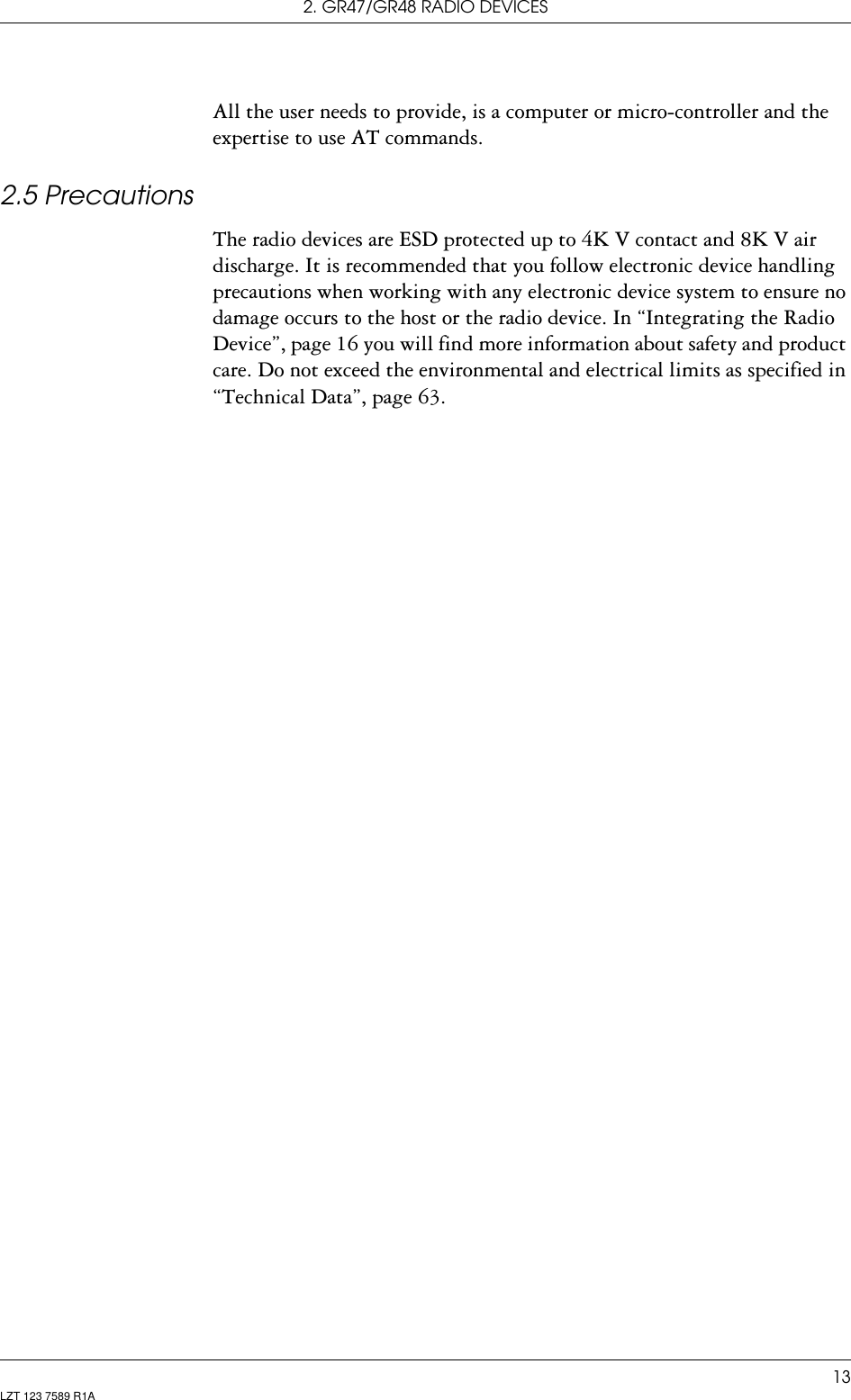 2. GR47/GR48 RADIO DEVICES13LZT 123 7589 R1AAll the user needs to provide, is a computer or micro-controller and the expertise to use AT commands.2.5 PrecautionsThe radio devices are ESD protected up to 4K V contact and 8K V air discharge. It is recommended that you follow electronic device handling precautions when working with any electronic device system to ensure no damage occurs to the host or the radio device. In “Integrating the Radio Device”, page 16 you will find more information about safety and product care. Do not exceed the environmental and electrical limits as specified in “Technical Data”, page 63.