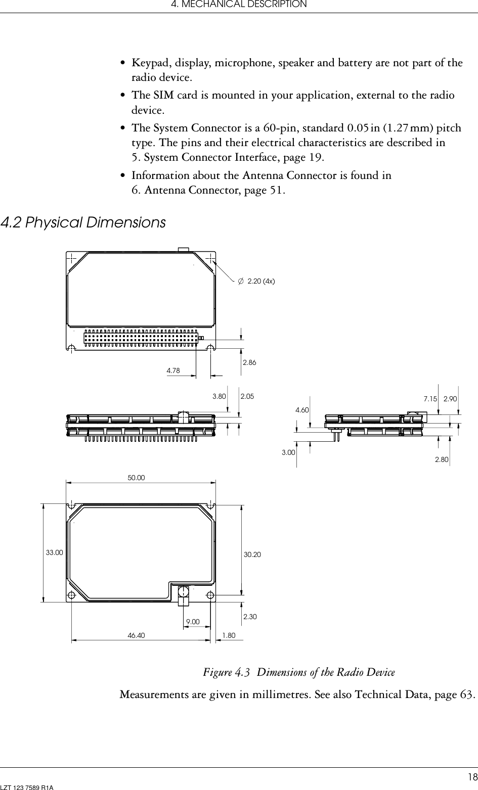 4. MECHANICAL DESCRIPTION18LZT 123 7589 R1A• Keypad, display, microphone, speaker and battery are not part of the radio device.• The SIM card is mounted in your application, external to the radio device.• The System Connector is a 60-pin, standard 0.05 in (1.27 mm) pitch type. The pins and their electrical characteristics are described in 5. System Connector Interface, page 19.• Information about the Antenna Connector is found in 6. Antenna Connector, page 51.4.2 Physical DimensionsFigure 4.3  Dimensions of the Radio DeviceMeasurements are given in millimetres. See also Technical Data, page 63.4.789.0046.4050.002.20 (4x)1.802.862.053.804.602.807.15 2.9030.202.3033.003.00