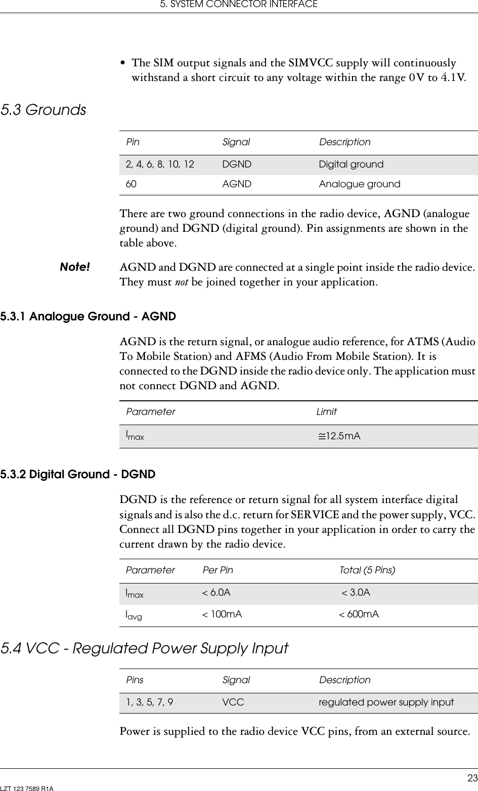 5. SYSTEM CONNECTOR INTERFACE23LZT 123 7589 R1A• The SIM output signals and the SIMVCC supply will continuously withstand a short circuit to any voltage within the range 0 V to 4.1V.5.3 GroundsThere are two ground connections in the radio device, AGND (analogue ground) and DGND (digital ground). Pin assignments are shown in the table above.1RWH AGND and DGND are connected at a single point inside the radio device. They must not be joined together in your application.5.3.1 Analogue Ground - AGNDAGND is the return signal, or analogue audio reference, for ATMS (Audio To Mobile Station) and AFMS (Audio From Mobile Station). It is connected to the DGND inside the radio device only. The application must not connect DGND and AGND. 5.3.2 Digital Ground - DGNDDGND is the reference or return signal for all system interface digital signals and is also the d.c. return for SERVICE and the power supply, VCC. Connect all DGND pins together in your application in order to carry the current drawn by the radio device.5.4 VCC - Regulated Power Supply InputPower is supplied to the radio device VCC pins, from an external source.Pin Signal Description2, 4, 6, 8, 10, 12 DGND Digital ground60 AGND Analogue groundParameter LimitImax   ≅12.5 mAParameter Per Pin Total (5 Pins)Imax &lt; 6.0A  &lt; 3.0A Iavg &lt; 100mA &lt; 600mAPins Signal Description1, 3, 5, 7, 9 VCC regulated power supply input