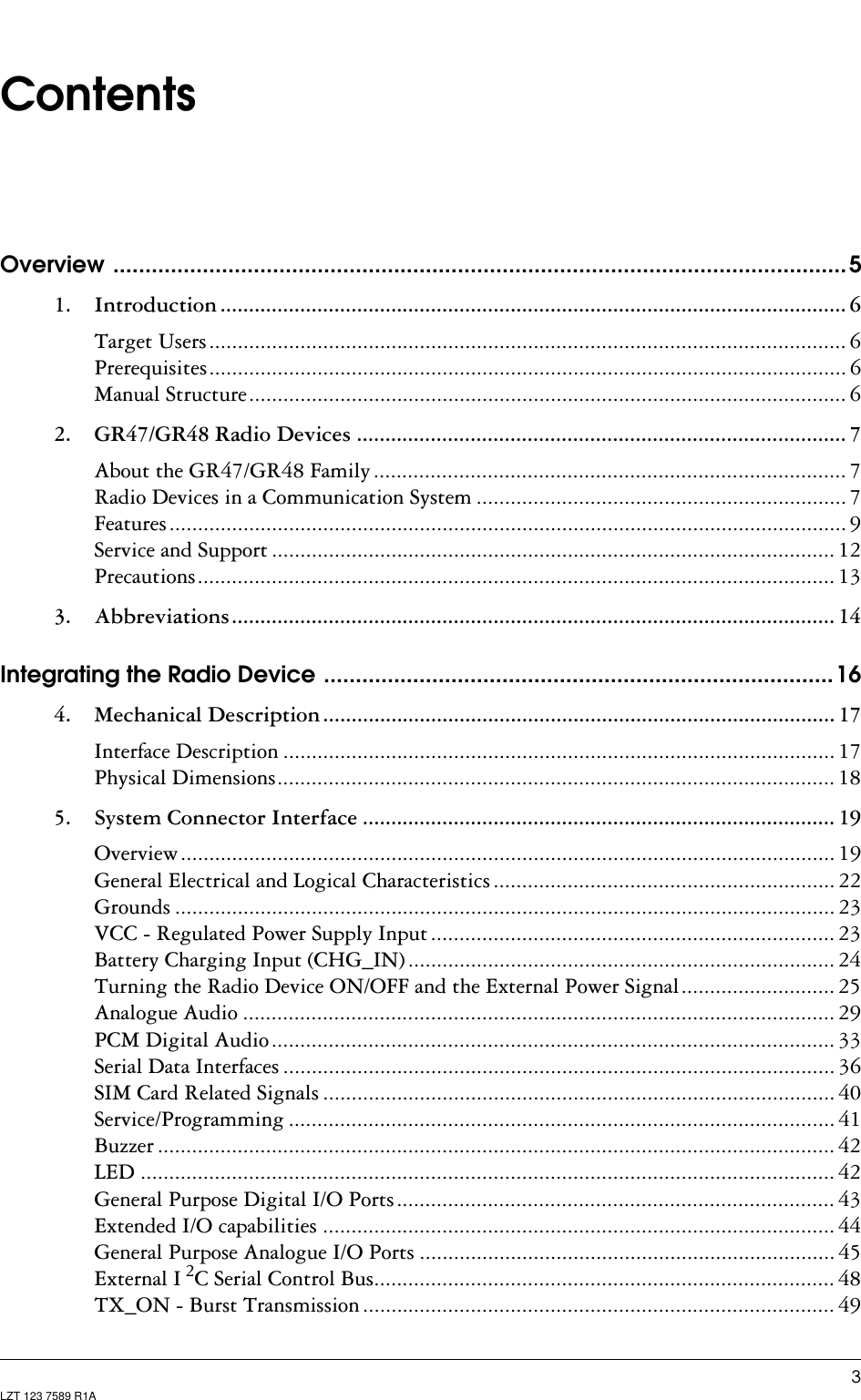 LZT 123 7589 R1AContentsOverview ...................................................................................................................51. Introduction .............................................................................................................. 6Target Users ................................................................................................................ 6Prerequisites................................................................................................................ 6Manual Structure......................................................................................................... 62. GR47/GR48 Radio Devices ...................................................................................... 7About the GR47/GR48 Family................................................................................... 7Radio Devices in a Communication System ................................................................. 7Features....................................................................................................................... 9Service and Support ................................................................................................... 12Precautions................................................................................................................ 133. Abbreviations.......................................................................................................... 14Integrating the Radio Device ................................................................................164. Mechanical Description.......................................................................................... 17Interface Description ................................................................................................. 17Physical Dimensions.................................................................................................. 185. System Connector Interface ................................................................................... 19Overview................................................................................................................... 19General Electrical and Logical Characteristics ............................................................ 22Grounds .................................................................................................................... 23VCC - Regulated Power Supply Input ....................................................................... 23Battery Charging Input (CHG_IN) ........................................................................... 24Turning the Radio Device ON/OFF and the External Power Signal........................... 25Analogue Audio ........................................................................................................ 29PCM Digital Audio................................................................................................... 33Serial Data Interfaces ................................................................................................. 36SIM Card Related Signals .......................................................................................... 40Service/Programming ................................................................................................ 41Buzzer ....................................................................................................................... 42LED .......................................................................................................................... 42General Purpose Digital I/O Ports............................................................................. 43Extended I/O capabilities .......................................................................................... 44General Purpose Analogue I/O Ports ......................................................................... 45External I 2C Serial Control Bus................................................................................. 48TX_ON - Burst Transmission ................................................................................... 49