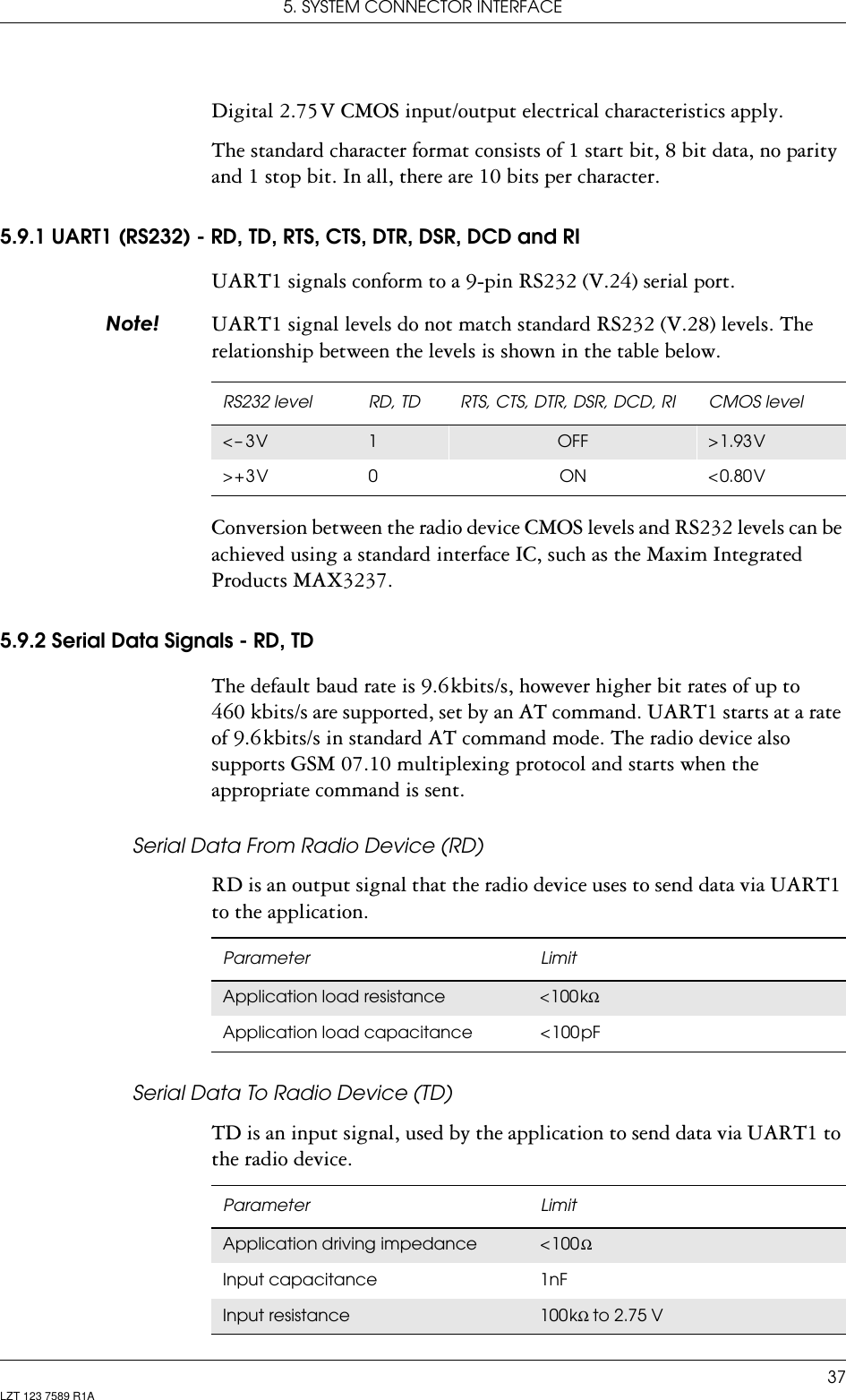5. SYSTEM CONNECTOR INTERFACE37LZT 123 7589 R1ADigital 2.75 V CMOS input/output electrical characteristics apply.The standard character format consists of 1 start bit, 8 bit data, no parity and 1 stop bit. In all, there are 10 bits per character.5.9.1 UART1 (RS232) - RD, TD, RTS, CTS, DTR, DSR, DCD and RIUART1 signals conform to a 9-pin RS232 (V.24) serial port.1RWH UART1 signal levels do not match standard RS232 (V.28) levels. The relationship between the levels is shown in the table below. Conversion between the radio device CMOS levels and RS232 levels can be achieved using a standard interface IC, such as the Maxim Integrated Products MAX3237.5.9.2 Serial Data Signals - RD, TDThe default baud rate is 9.6 kbits/s, however higher bit rates of up to 460 kbits/s are supported, set by an AT command. UART1 starts at a rate of 9.6 kbits/s in standard AT command mode. The radio device also supports GSM 07.10 multiplexing protocol and starts when the appropriate command is sent.Serial Data From Radio Device (RD)RD is an output signal that the radio device uses to send data via UART1 to the application.Serial Data To Radio Device (TD)TD is an input signal, used by the application to send data via UART1 to the radio device.RS232 level RD, TD RTS, CTS, DTR, DSR, DCD, RI CMOS level&lt; –  3 V 1OFF &gt; 1.93 V&gt; + 3 V 0 ON &lt; 0.80 VParameter LimitApplication load resistance &lt; 100 kΩApplication  load  capacitance &lt; 100 pFParameter LimitApplication driving impedance &lt; 100 ΩInput capacitance 1nFInput resistance 100 kΩ to 2.75 V