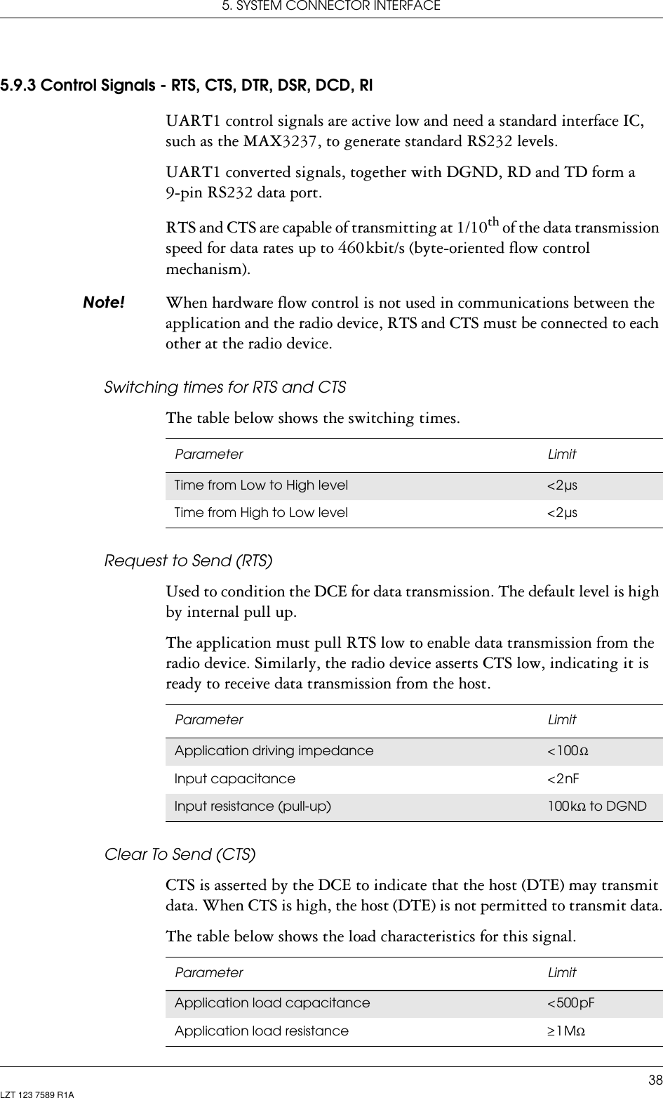 5. SYSTEM CONNECTOR INTERFACE38LZT 123 7589 R1A5.9.3 Control Signals - RTS, CTS, DTR, DSR, DCD, RIUART1 control signals are active low and need a standard interface IC, such as the MAX3237, to generate standard RS232 levels.UART1 converted signals, together with DGND, RD and TD form a 9-pin RS232 data port.RTS and CTS are capable of transmitting at 1/10th of the data transmission speed for data rates up to 460 kbit/s (byte-oriented flow control mechanism).1RWH When hardware flow control is not used in communications between the application and the radio device, RTS and CTS must be connected to each other at the radio device.Switching times for RTS and CTSThe table below shows the switching times.Request to Send (RTS)Used to condition the DCE for data transmission. The default level is high by internal pull up.The application must pull RTS low to enable data transmission from the radio device. Similarly, the radio device asserts CTS low, indicating it is ready to receive data transmission from the host.Clear To Send (CTS)CTS is asserted by the DCE to indicate that the host (DTE) may transmit data. When CTS is high, the host (DTE) is not permitted to transmit data.The table below shows the load characteristics for this signal. Parameter LimitTime from Low to High level &lt; 2 µsTime from High to Low level &lt; 2 µsParameter LimitApplication driving impedance &lt; 100 ΩInput capacitance &lt; 2 nFInput resistance (pull-up) 100 kΩ to DGNDParameter LimitApplication load capacitance &lt; 500 pFApplication load resistance ≥ 1 MΩ