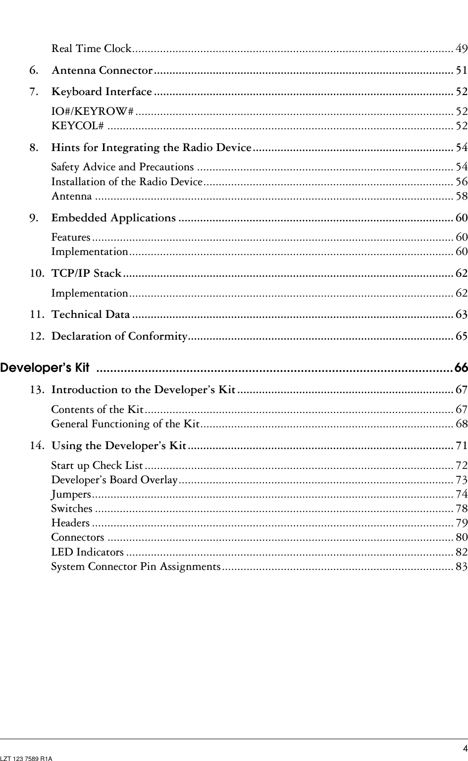 LZT 123 7589 R1AReal Time Clock........................................................................................................ 496. Antenna Connector................................................................................................. 517. Keyboard Interface ................................................................................................. 52IO#/KEYROW#....................................................................................................... 52KEYCOL# ................................................................................................................ 528. Hints for Integrating the Radio Device................................................................. 54Safety Advice and Precautions ................................................................................... 54Installation of the Radio Device................................................................................. 56Antenna .................................................................................................................... 589. Embedded Applications ......................................................................................... 60Features..................................................................................................................... 60Implementation......................................................................................................... 6010. TCP/IP Stack........................................................................................................... 62Implementation......................................................................................................... 6211. Technical Data ........................................................................................................ 6312. Declaration of Conformity...................................................................................... 65Developer’s Kit  .......................................................................................................6613. Introduction to the Developer’s Kit ...................................................................... 67Contents of the Kit.................................................................................................... 67General Functioning of the Kit.................................................................................. 6814. Using the Developer’s Kit...................................................................................... 71Start up Check List.................................................................................................... 72Developer’s Board Overlay......................................................................................... 73Jumpers..................................................................................................................... 74Switches .................................................................................................................... 78Headers ..................................................................................................................... 79Connectors ................................................................................................................ 80LED Indicators .......................................................................................................... 82System Connector Pin Assignments........................................................................... 83