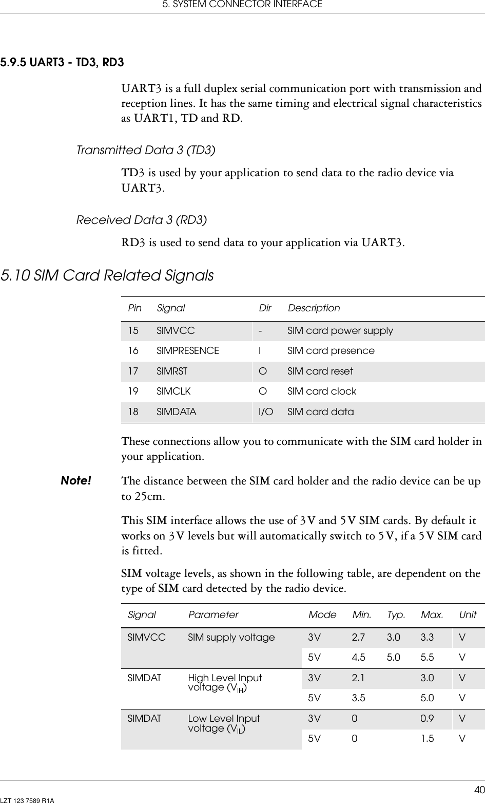 5. SYSTEM CONNECTOR INTERFACE40LZT 123 7589 R1A5.9.5 UART3 - TD3, RD3UART3 is a full duplex serial communication port with transmission and reception lines. It has the same timing and electrical signal characteristics as UART1, TD and RD.Transmitted Data 3 (TD3)TD3 is used by your application to send data to the radio device via UART3.Received Data 3 (RD3)RD3 is used to send data to your application via UART3.5.10 SIM Card Related SignalsThese connections allow you to communicate with the SIM card holder in your application.1RWH The distance between the SIM card holder and the radio device can be up to 25cm.This SIM interface allows the use of 3 V and 5 V SIM cards. By default it works on 3 V levels but will automatically switch to 5 V, if a 5 V SIM card is fitted.SIM voltage levels, as shown in the following table, are dependent on the type of SIM card detected by the radio device. Pin Signal Dir Description15 SIMVCC -SIM card power supply16 SIMPRESENCE I SIM card presence17 SIMRST OSIM card reset19 SIMCLK O SIM card clock18 SIMDATA I/O SIM card dataSignal Parameter Mode Min. Typ. Max. UnitSIMVCC SIM supply voltage 3 V 2.7 3.0 3.3 V5 V 4.5 5.0 5.5 VSIMDAT High Level Input voltage (V )3 V 2.1 3.0 V5 V 3.5 5.0 VSIMDAT Low Level Input voltage (V )3 V 00.9 V5 V 0 1.5 V