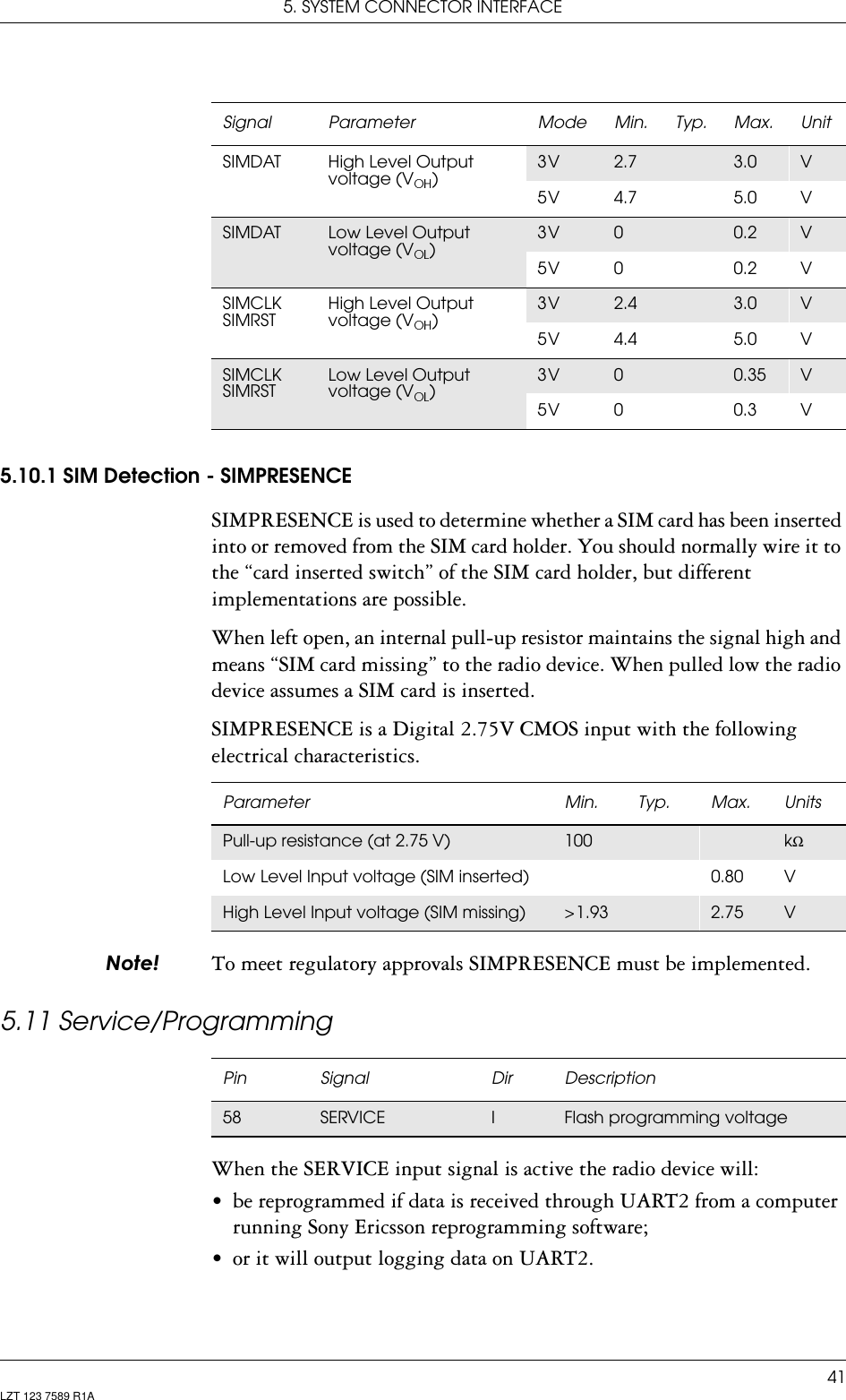 5. SYSTEM CONNECTOR INTERFACE41LZT 123 7589 R1A5.10.1 SIM Detection - SIMPRESENCESIMPRESENCE is used to determine whether a SIM card has been inserted into or removed from the SIM card holder. You should normally wire it to the “card inserted switch” of the SIM card holder, but different implementations are possible.When left open, an internal pull-up resistor maintains the signal high and means “SIM card missing” to the radio device. When pulled low the radio device assumes a SIM card is inserted.SIMPRESENCE is a Digital 2.75V CMOS input with the following electrical characteristics.1RWH To meet regulatory approvals SIMPRESENCE must be implemented.5.11 Service/ProgrammingWhen the SERVICE input signal is active the radio device will:• be reprogrammed if data is received through UART2 from a computer running Sony Ericsson reprogramming software;• or it will output logging data on UART2.SIMDAT High Level Output voltage (V )3 V 2.7 3.0 V5 V 4.7 5.0 VSIMDAT Low Level Output voltage (V )3 V 00.2 V5 V 0 0.2 VSIMCLKSIMRSTHigh Level Output voltage (V )3 V 2.4 3.0 V5 V 4.4 5.0 VSIMCLKSIMRSTLow Level Output voltage (V )3 V 00.35 V5 V 0 0.3 VSignal Parameter Mode Min. Typ. Max. UnitParameter Min. Typ. Max. UnitsPull-up resistance (at 2.75 V) 100 kΩLow Level Input voltage (SIM inserted) 0.80 VHigh Level Input voltage (SIM missing) &gt; 1.93 2.75 VPin Signal Dir Description58 SERVICE IFlash programming voltage