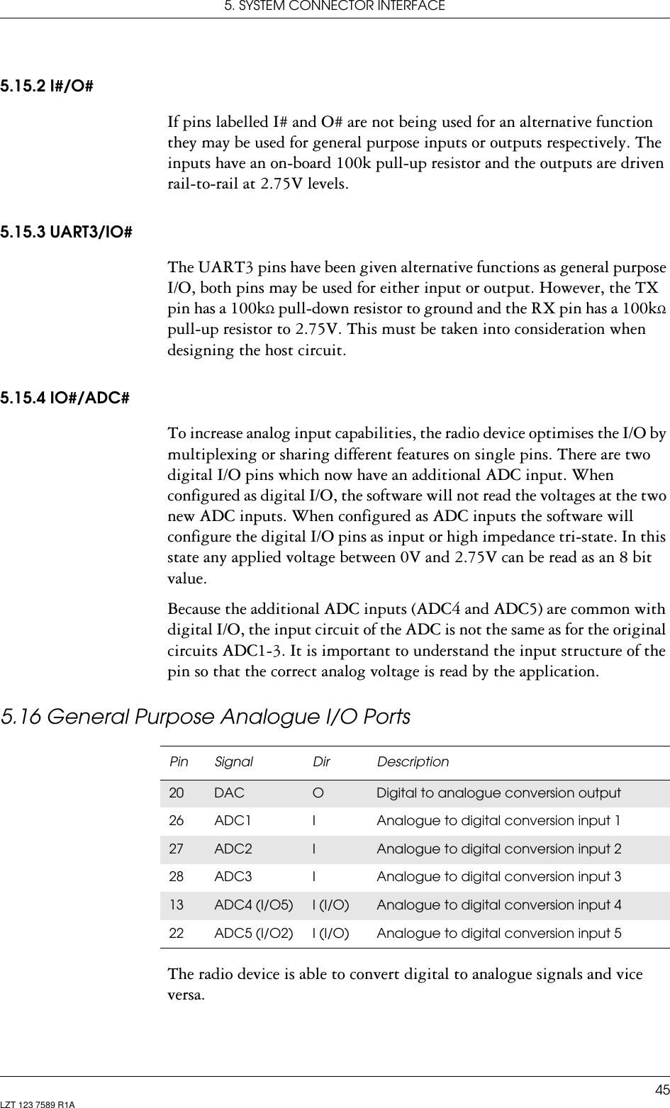 5. SYSTEM CONNECTOR INTERFACE45LZT 123 7589 R1A5.15.2 I#/O#If pins labelled I# and O# are not being used for an alternative function they may be used for general purpose inputs or outputs respectively. The inputs have an on-board 100k pull-up resistor and the outputs are driven rail-to-rail at 2.75V levels.5.15.3 UART3/IO#The UART3 pins have been given alternative functions as general purpose I/O, both pins may be used for either input or output. However, the TX pin has a 100kΩ pull-down resistor to ground and the RX pin has a 100kΩ pull-up resistor to 2.75V. This must be taken into consideration when designing the host circuit.5.15.4 IO#/ADC#To increase analog input capabilities, the radio device optimises the I/O by multiplexing or sharing different features on single pins. There are two digital I/O pins which now have an additional ADC input. When configured as digital I/O, the software will not read the voltages at the two new ADC inputs. When configured as ADC inputs the software will configure the digital I/O pins as input or high impedance tri-state. In this state any applied voltage between 0V and 2.75V can be read as an 8 bit value.Because the additional ADC inputs (ADC4 and ADC5) are common with digital I/O, the input circuit of the ADC is not the same as for the original circuits ADC1-3. It is important to understand the input structure of the pin so that the correct analog voltage is read by the application.5.16 General Purpose Analogue I/O PortsThe radio device is able to convert digital to analogue signals and vice versa.Pin Signal Dir Description20 DAC ODigital to analogue conversion output26 ADC1 I Analogue to digital conversion input 127 ADC2 IAnalogue to digital conversion input 228 ADC3 I Analogue to digital conversion input 313 ADC4 (I/O5) I (I/O) Analogue to digital conversion input 422 ADC5 (I/O2) I (I/O) Analogue to digital conversion input 5