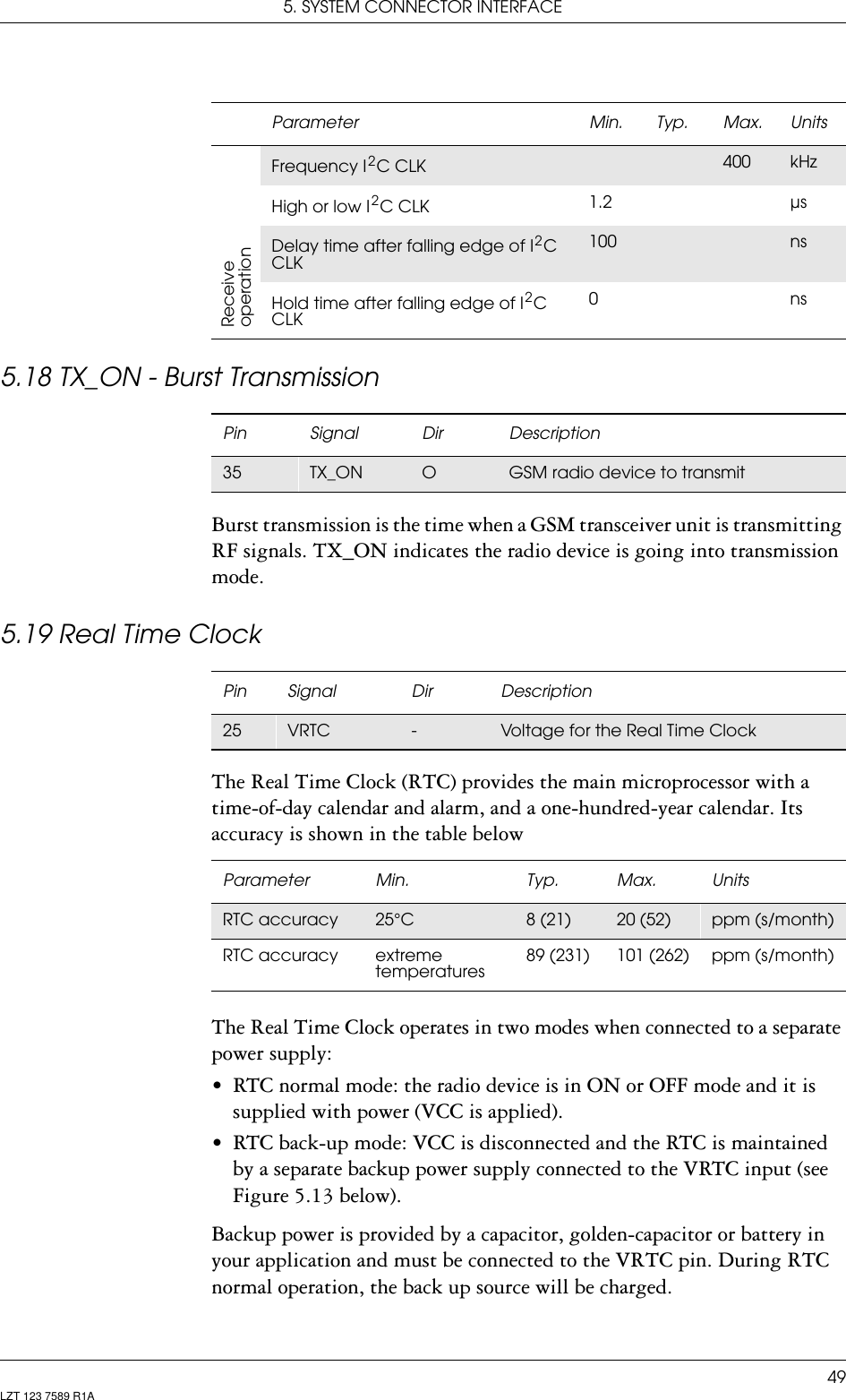 5. SYSTEM CONNECTOR INTERFACE49LZT 123 7589 R1A5.18 TX_ON - Burst TransmissionBurst transmission is the time when a GSM transceiver unit is transmitting RF signals. TX_ON indicates the radio device is going into transmission mode. 5.19 Real Time ClockThe Real Time Clock (RTC) provides the main microprocessor with a time-of-day calendar and alarm, and a one-hundred-year calendar. Its accuracy is shown in the table belowThe Real Time Clock operates in two modes when connected to a separate power supply:• RTC normal mode: the radio device is in ON or OFF mode and it is supplied with power (VCC is applied).• RTC back-up mode: VCC is disconnected and the RTC is maintained by a separate backup power supply connected to the VRTC input (see Figure 5.13 below).Backup power is provided by a capacitor, golden-capacitor or battery in your application and must be connected to the VRTC pin. During RTC normal operation, the back up source will be charged.ReceiveoperationFrequency I 2 C CLK 400 kHzHigh or low I 2 C CLK 1.2 µsDelay time after falling edge of I 2 C CLK100 nsHold time after falling edge of I 2 C CLK0nsParameter Min. Typ. Max. UnitsPin Signal Dir Description35 TX_ON OGSM radio device to transmitPin Signal Dir Description25 VRTC -Voltage for the Real Time ClockParameter Min. Typ. Max. UnitsRTC accuracy 25°C 8 (21) 20 (52) ppm (s/month)RTC accuracy extreme temperatures89 (231) 101 (262) ppm (s/month)