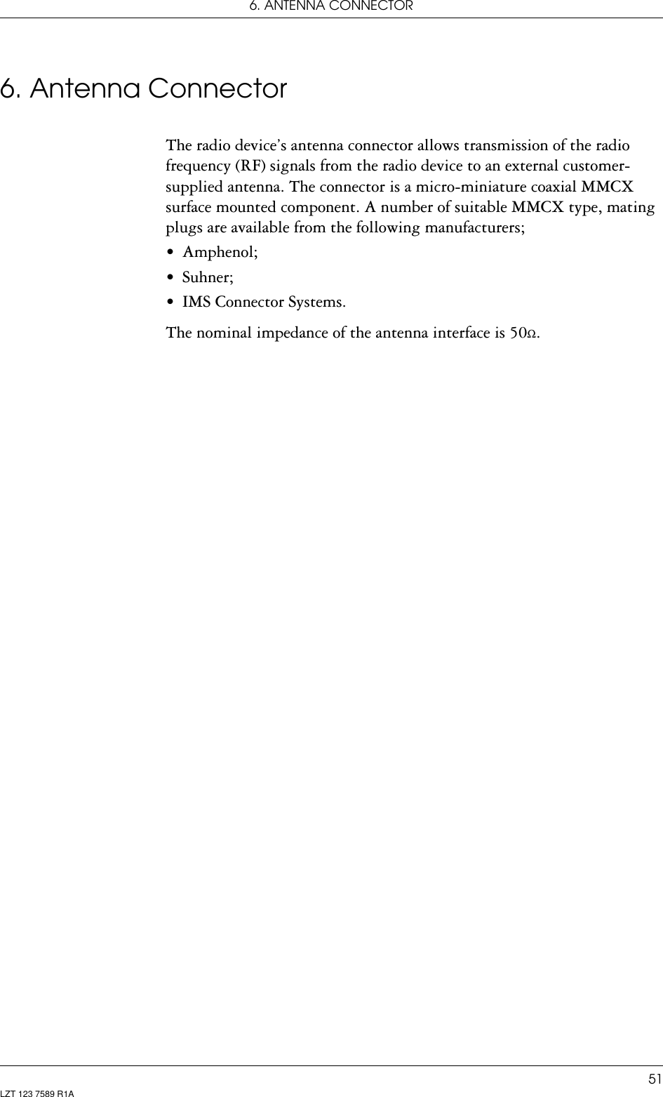 6. ANTENNA CONNECTOR51LZT 123 7589 R1A6. Antenna ConnectorThe radio device’s antenna connector allows transmission of the radio frequency (RF) signals from the radio device to an external customer-supplied antenna. The connector is a micro-miniature coaxial MMCX surface mounted component. A number of suitable MMCX type, mating plugs are available from the following manufacturers;• Amphenol;• Suhner;• IMS Connector Systems.The nominal impedance of the antenna interface is 50Ω.