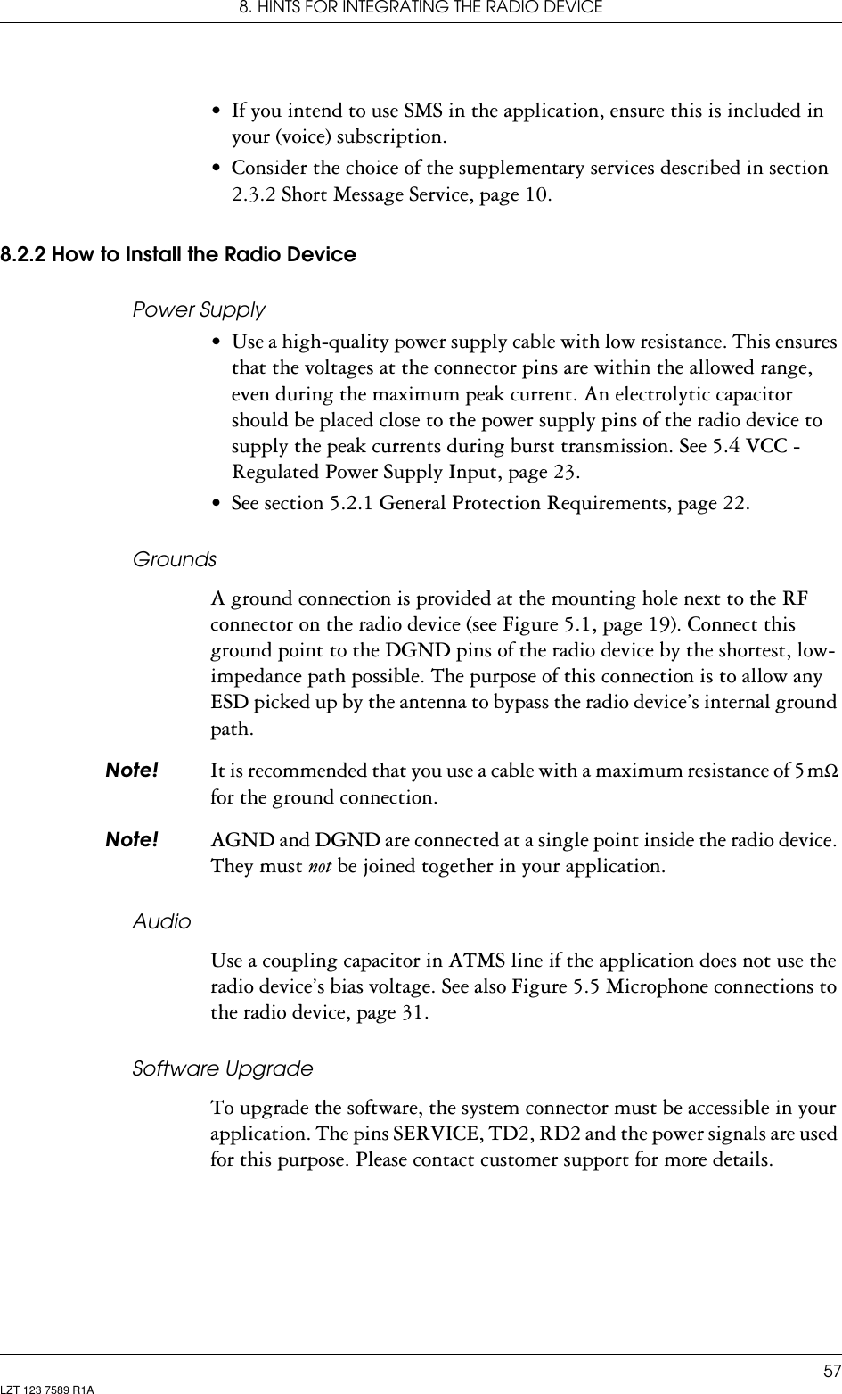 8. HINTS FOR INTEGRATING THE RADIO DEVICE57LZT 123 7589 R1A• If you intend to use SMS in the application, ensure this is included in your (voice) subscription.• Consider the choice of the supplementary services described in section 2.3.2 Short Message Service, page 10.8.2.2 How to Install the Radio DevicePower Supply• Use a high-quality power supply cable with low resistance. This ensures that the voltages at the connector pins are within the allowed range, even during the maximum peak current. An electrolytic capacitor should be placed close to the power supply pins of the radio device to supply the peak currents during burst transmission. See 5.4 VCC - Regulated Power Supply Input, page 23.• See section 5.2.1 General Protection Requirements, page 22.GroundsA ground connection is provided at the mounting hole next to the RF connector on the radio device (see Figure 5.1, page 19). Connect this ground point to the DGND pins of the radio device by the shortest, low-impedance path possible. The purpose of this connection is to allow any ESD picked up by the antenna to bypass the radio device’s internal ground path.1RWH It is recommended that you use a cable with a maximum resistance of 5 mΩ for the ground connection.1RWH AGND and DGND are connected at a single point inside the radio device. They must not be joined together in your application.AudioUse a coupling capacitor in ATMS line if the application does not use the radio device’s bias voltage. See also Figure 5.5 Microphone connections to the radio device, page 31.Software UpgradeTo upgrade the software, the system connector must be accessible in your application. The pins SERVICE, TD2, RD2 and the power signals are used for this purpose. Please contact customer support for more details.