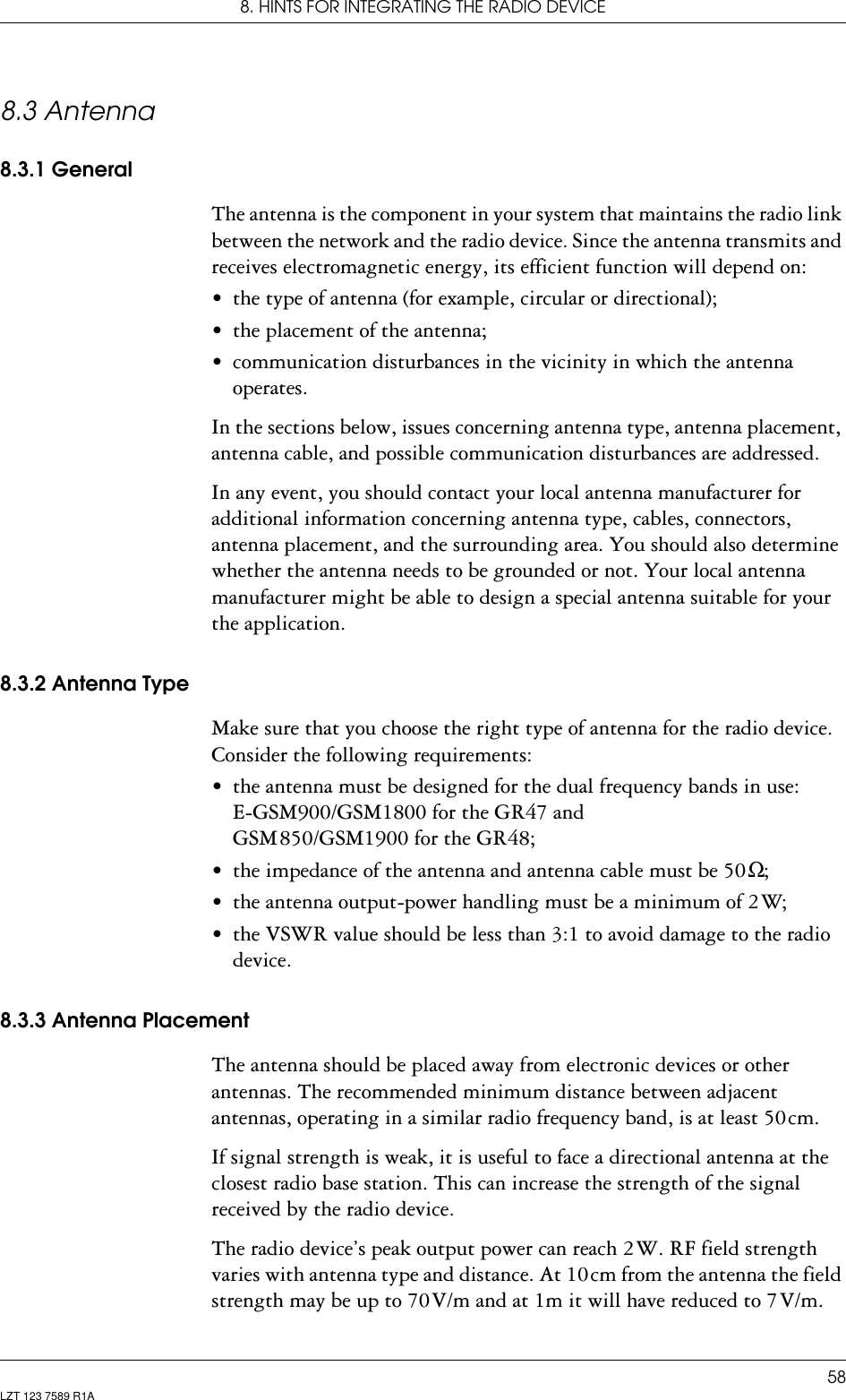 8. HINTS FOR INTEGRATING THE RADIO DEVICE58LZT 123 7589 R1A8.3 Antenna8.3.1 GeneralThe antenna is the component in your system that maintains the radio link between the network and the radio device. Since the antenna transmits and receives electromagnetic energy, its efficient function will depend on:• the type of antenna (for example, circular or directional);• the placement of the antenna;• communication disturbances in the vicinity in which the antenna operates.In the sections below, issues concerning antenna type, antenna placement, antenna cable, and possible communication disturbances are addressed.In any event, you should contact your local antenna manufacturer for additional information concerning antenna type, cables, connectors, antenna placement, and the surrounding area. You should also determine whether the antenna needs to be grounded or not. Your local antenna manufacturer might be able to design a special antenna suitable for your the application.8.3.2 Antenna TypeMake sure that you choose the right type of antenna for the radio device. Consider the following requirements:• the antenna must be designed for the dual frequency bands in use:  E-GSM900/GSM1800 for the GR47 and  GSM 850/GSM1900 for the GR48;• the impedance of the antenna and antenna cable must be 50 Ω;• the antenna output-power handling must be a minimum of 2 W;• the VSWR value should be less than 3:1 to avoid damage to the radio device.8.3.3 Antenna PlacementThe antenna should be placed away from electronic devices or other antennas. The recommended minimum distance between adjacent antennas, operating in a similar radio frequency band, is at least 50 cm.If signal strength is weak, it is useful to face a directional antenna at the closest radio base station. This can increase the strength of the signal received by the radio device.The radio device’s peak output power can reach 2 W. RF field strength varies with antenna type and distance. At 10 cm from the antenna the field strength may be up to 70 V/m and at 1m it will have reduced to 7 V/m.