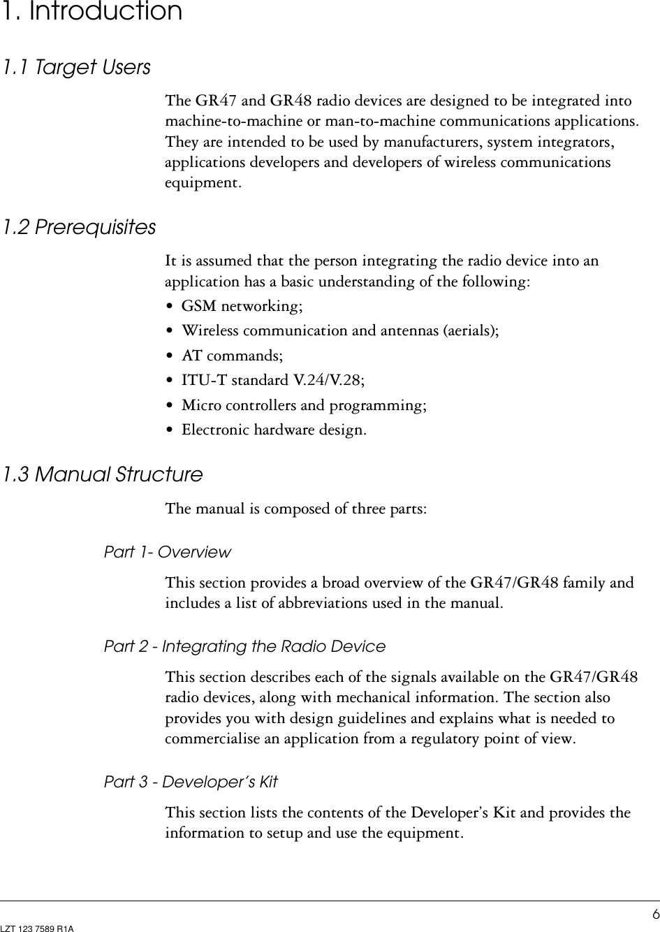 6LZT 123 7589 R1A1. Introduction1.1 Target UsersThe GR47 and GR48 radio devices are designed to be integrated into machine-to-machine or man-to-machine communications applications. They are intended to be used by manufacturers, system integrators, applications developers and developers of wireless communications equipment.1.2 PrerequisitesIt is assumed that the person integrating the radio device into an application has a basic understanding of the following:• GSM networking;• Wireless communication and antennas (aerials);• AT commands;• ITU-T standard V.24/V.28;• Micro controllers and programming;• Electronic hardware design.1.3 Manual StructureThe manual is composed of three parts:Part 1- OverviewThis section provides a broad overview of the GR47/GR48 family and includes a list of abbreviations used in the manual.Part 2 - Integrating the Radio DeviceThis section describes each of the signals available on the GR47/GR48 radio devices, along with mechanical information. The section also provides you with design guidelines and explains what is needed to commercialise an application from a regulatory point of view.Part 3 - Developer’s KitThis section lists the contents of the Developer’s Kit and provides the information to setup and use the equipment.