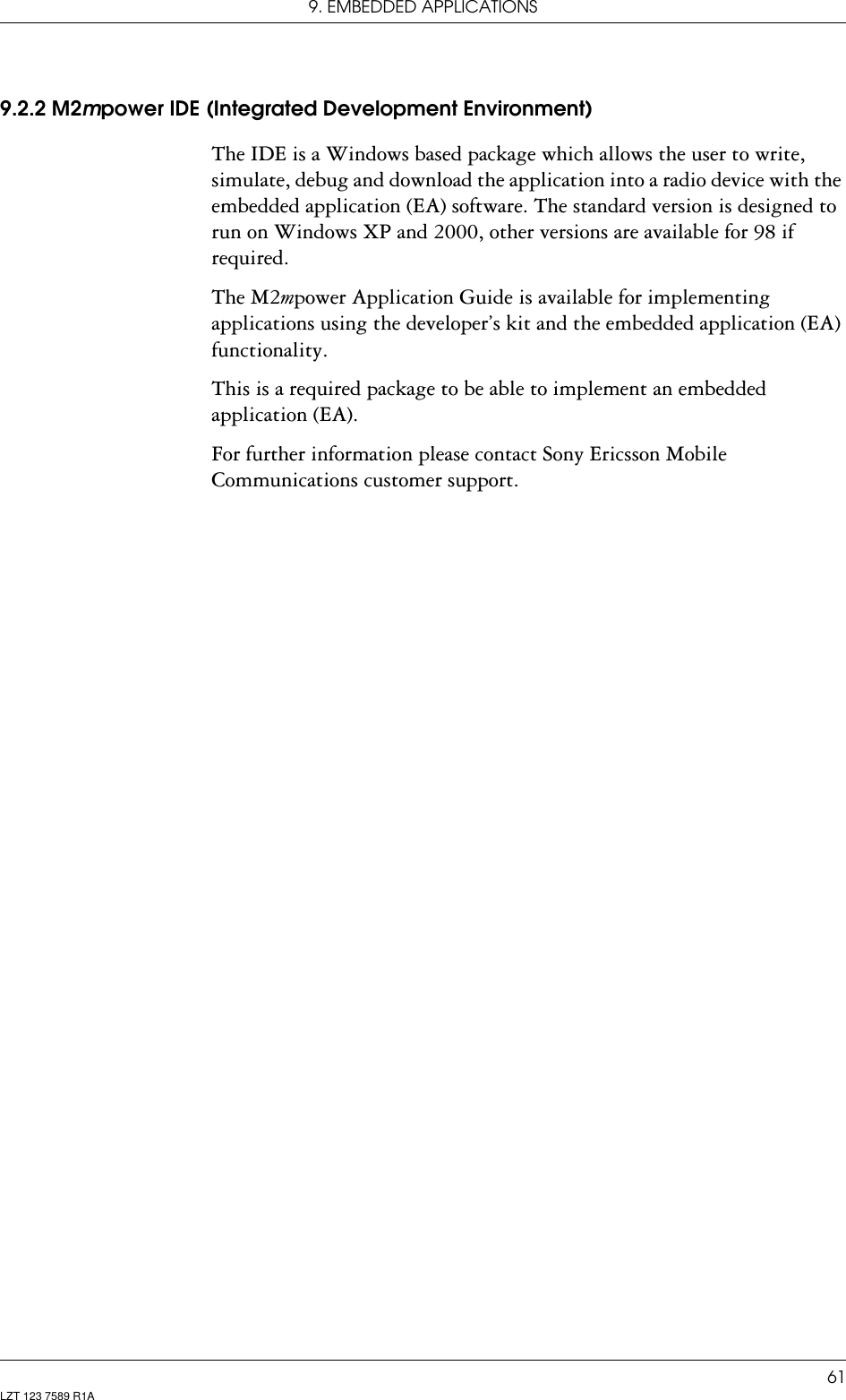 9. EMBEDDED APPLICATIONS61LZT 123 7589 R1A9.2.2 M2mpower IDE (Integrated Development Environment)The IDE is a Windows based package which allows the user to write, simulate, debug and download the application into a radio device with the embedded application (EA) software. The standard version is designed to run on Windows XP and 2000, other versions are available for 98 if required.The M2mpower Application Guide is available for implementing applications using the developer’s kit and the embedded application (EA) functionality.This is a required package to be able to implement an embedded application (EA).For further information please contact Sony Ericsson Mobile Communications customer support.
