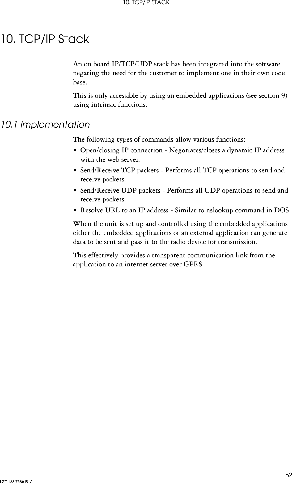 10. TCP/IP STACK62LZT 123 7589 R1A10. TCP/IP StackAn on board IP/TCP/UDP stack has been integrated into the software negating the need for the customer to implement one in their own code base.This is only accessible by using an embedded applications (see section 9) using intrinsic functions.10.1 ImplementationThe following types of commands allow various functions:• Open/closing IP connection - Negotiates/closes a dynamic IP address with the web server.• Send/Receive TCP packets - Performs all TCP operations to send and receive packets.• Send/Receive UDP packets - Performs all UDP operations to send and receive packets.• Resolve URL to an IP address - Similar to nslookup command in DOSWhen the unit is set up and controlled using the embedded applications either the embedded applications or an external application can generate data to be sent and pass it to the radio device for transmission.This effectively provides a transparent communication link from the application to an internet server over GPRS.