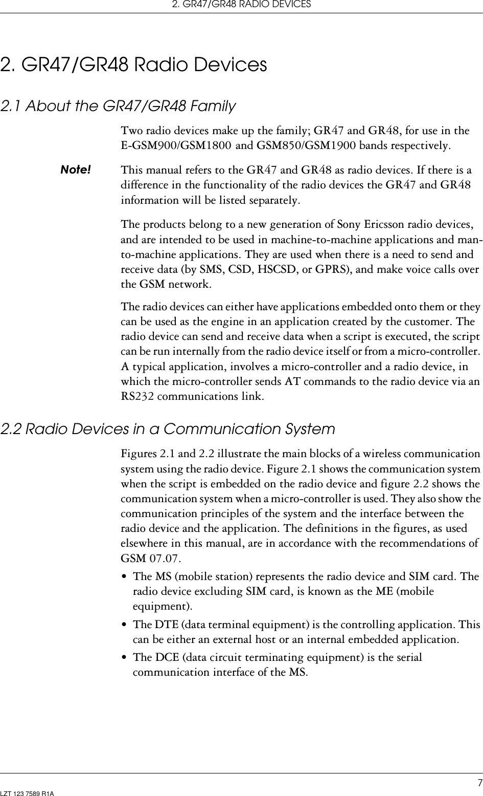 2. GR47/GR48 RADIO DEVICES7LZT 123 7589 R1A2. GR47/GR48 Radio Devices2.1 About the GR47/GR48 FamilyTwo radio devices make up the family; GR47 and GR48, for use in the  E-GSM900/GSM1800  and GSM850/GSM1900 bands respectively.1RWH This manual refers to the GR47 and GR48 as radio devices. If there is a difference in the functionality of the radio devices the GR47 and GR48 information will be listed separately.The products belong to a new generation of Sony Ericsson radio devices, and are intended to be used in machine-to-machine applications and man-to-machine applications. They are used when there is a need to send and receive data (by SMS, CSD, HSCSD, or GPRS), and make voice calls over the GSM network.The radio devices can either have applications embedded onto them or they can be used as the engine in an application created by the customer. The radio device can send and receive data when a script is executed, the script can be run internally from the radio device itself or from a micro-controller. A typical application, involves a micro-controller and a radio device, in which the micro-controller sends AT commands to the radio device via an RS232 communications link. 2.2 Radio Devices in a Communication SystemFigures 2.1 and 2.2 illustrate the main blocks of a wireless communication system using the radio device. Figure 2.1 shows the communication system when the script is embedded on the radio device and figure 2.2 shows the communication system when a micro-controller is used. They also show the communication principles of the system and the interface between the radio device and the application. The definitions in the figures, as used elsewhere in this manual, are in accordance with the recommendations of GSM 07.07.• The MS (mobile station) represents the radio device and SIM card. The radio device excluding SIM card, is known as the ME (mobile equipment). • The DTE (data terminal equipment) is the controlling application. This can be either an external host or an internal embedded application.• The DCE (data circuit terminating equipment) is the serial communication interface of the MS.