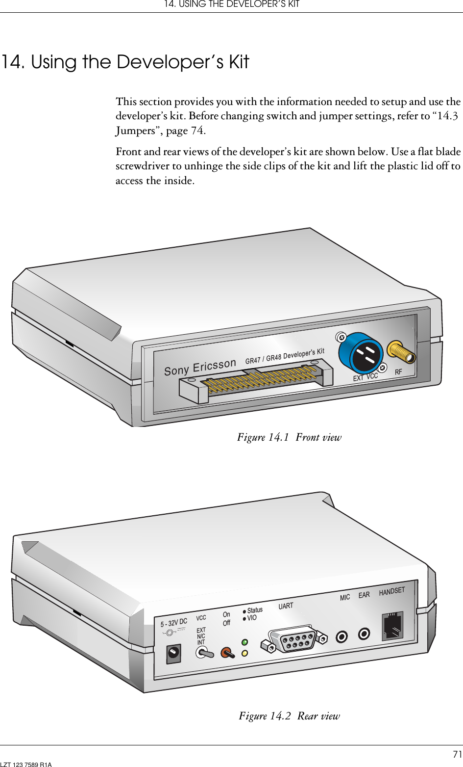 14. USING THE DEVELOPER’S KIT71LZT 123 7589 R1A14. Using the Developer’s KitThis section provides you with the information needed to setup and use the developer’s kit. Before changing switch and jumper settings, refer to “14.3  Jumpers”, page 74.Front and rear views of the developer’s kit are shown below. Use a flat blade screwdriver to unhinge the side clips of the kit and lift the plastic lid off to access the inside. Figure 14.1  Front viewFigure 14.2  Rear viewEXT VCC RFGR47 / GR48 Developer&apos;s KitSony EricssonHANDSETOnOffStatusVIOMIC EAR5 - 32V DCVCCEXTN/CINTUART