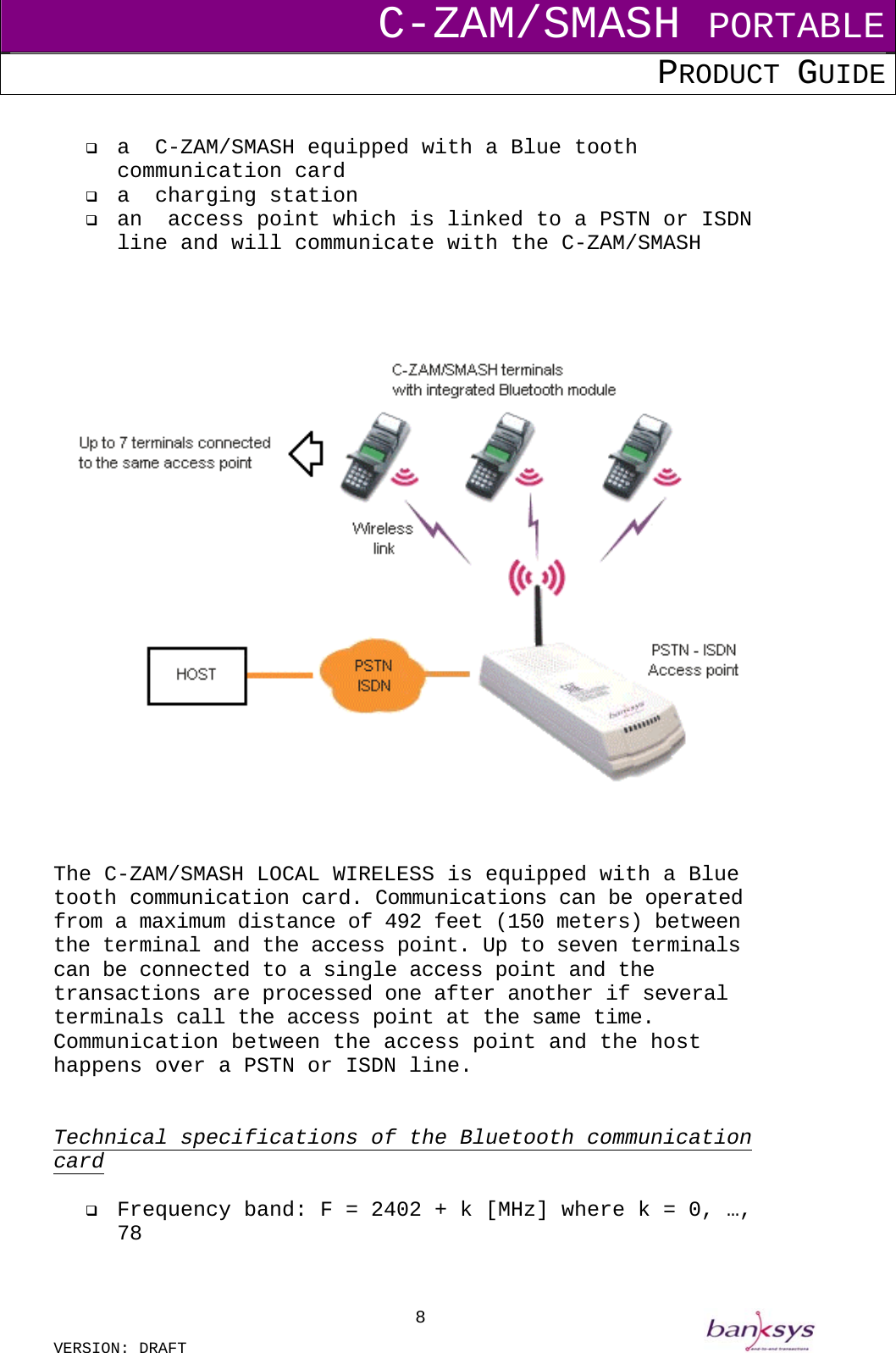 C-ZAM/SMASH PORTABLE PRODUCT GUIDE  VERSION: DRAFT     8   a  C-ZAM/SMASH equipped with a Blue tooth communication card   a  charging station   an  access point which is linked to a PSTN or ISDN line and will communicate with the C-ZAM/SMASH      The C-ZAM/SMASH LOCAL WIRELESS is equipped with a Blue tooth communication card. Communications can be operated from a maximum distance of 492 feet (150 meters) between the terminal and the access point. Up to seven terminals can be connected to a single access point and the transactions are processed one after another if several terminals call the access point at the same time. Communication between the access point and the host happens over a PSTN or ISDN line.    Technical specifications of the Bluetooth communication card    Frequency band: F = 2402 + k [MHz] where k = 0, …, 78 