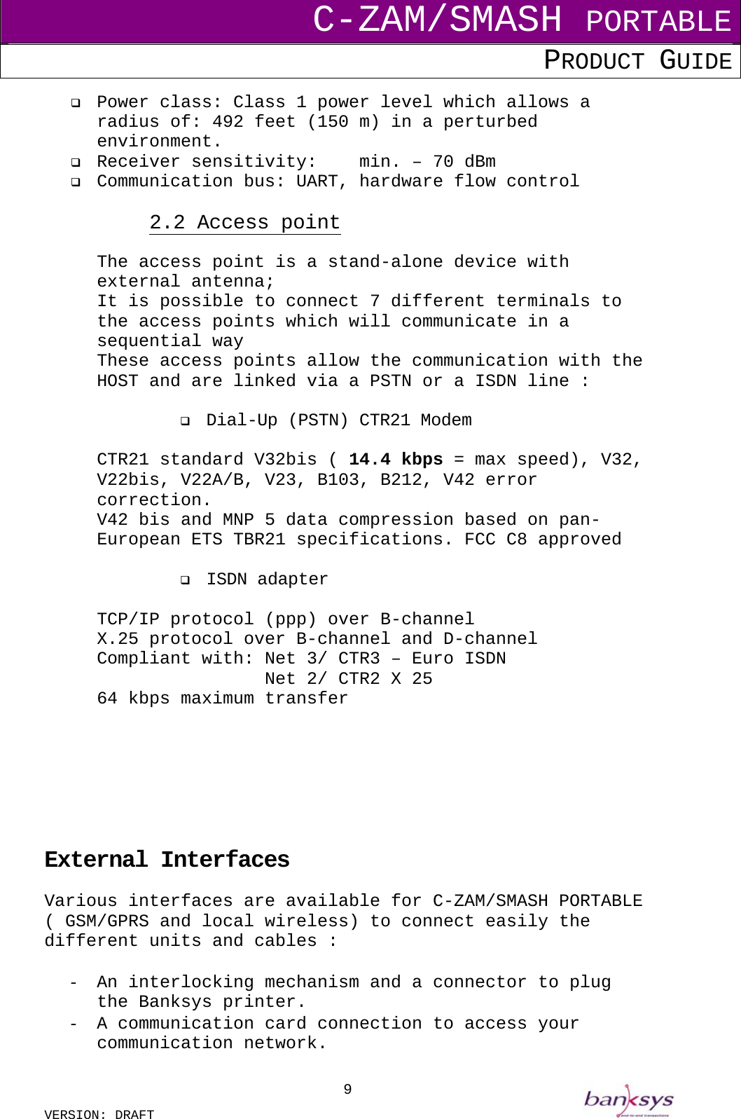 C-ZAM/SMASH PORTABLE PRODUCT GUIDE  VERSION: DRAFT     9  Power class: Class 1 power level which allows a radius of: 492 feet (150 m) in a perturbed environment.   Receiver sensitivity:  min. – 70 dBm   Communication bus: UART, hardware flow control  2.2 Access point The access point is a stand-alone device with external antenna; It is possible to connect 7 different terminals to the access points which will communicate in a sequential way These access points allow the communication with the HOST and are linked via a PSTN or a ISDN line :    Dial-Up (PSTN) CTR21 Modem  CTR21 standard V32bis ( 14.4 kbps = max speed), V32, V22bis, V22A/B, V23, B103, B212, V42 error correction. V42 bis and MNP 5 data compression based on pan-European ETS TBR21 specifications. FCC C8 approved    ISDN adapter   TCP/IP protocol (ppp) over B-channel X.25 protocol over B-channel and D-channel Compliant with: Net 3/ CTR3 – Euro ISDN           Net 2/ CTR2 X 25 64 kbps maximum transfer        External Interfaces Various interfaces are available for C-ZAM/SMASH PORTABLE ( GSM/GPRS and local wireless) to connect easily the different units and cables :  -  An interlocking mechanism and a connector to plug the Banksys printer. -  A communication card connection to access your communication network. 