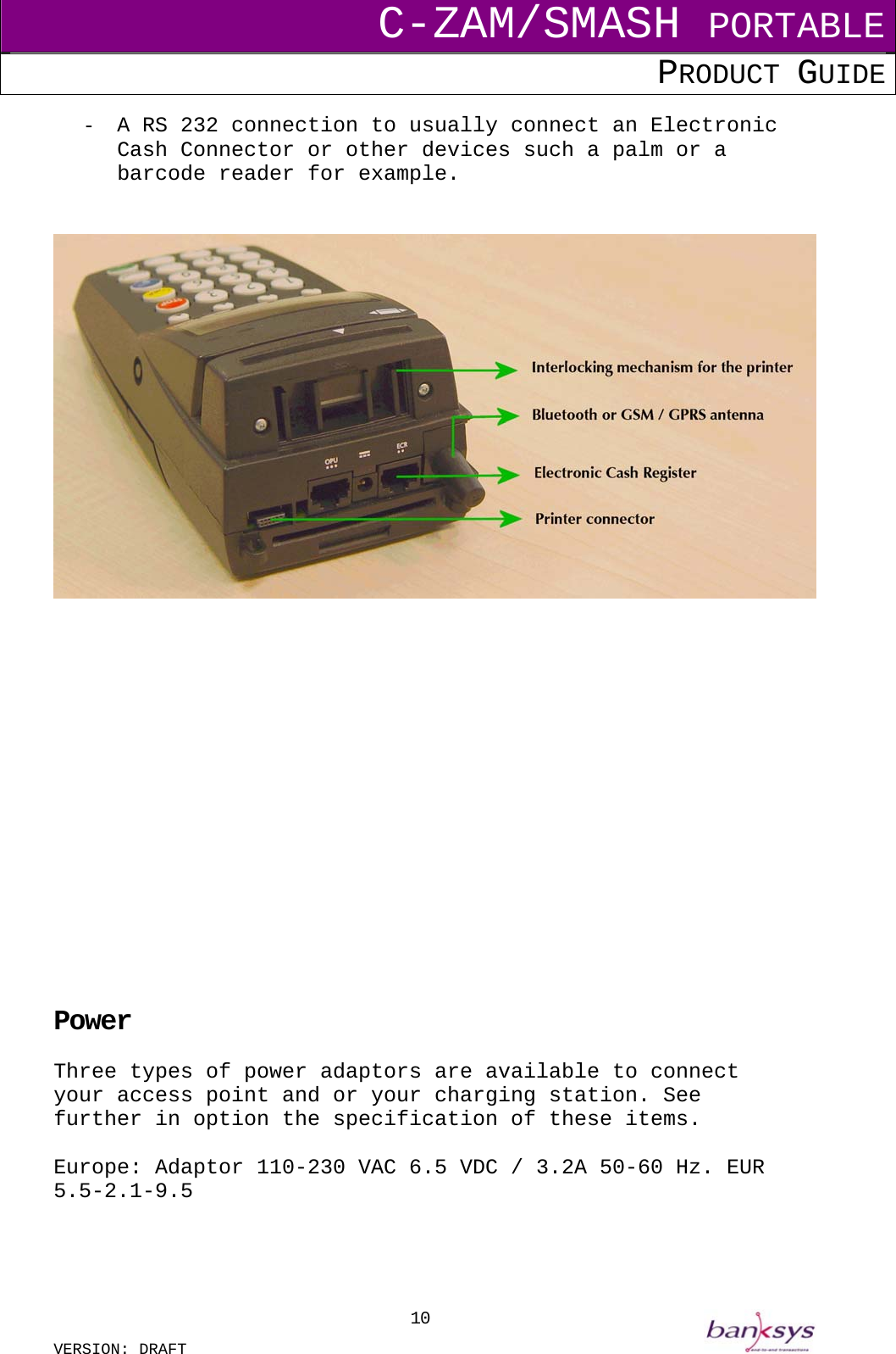 C-ZAM/SMASH PORTABLE PRODUCT GUIDE  VERSION: DRAFT     10-  A RS 232 connection to usually connect an Electronic Cash Connector or other devices such a palm or a barcode reader for example.                     Power Three types of power adaptors are available to connect your access point and or your charging station. See further in option the specification of these items.  Europe: Adaptor 110-230 VAC 6.5 VDC / 3.2A 50-60 Hz. EUR 5.5-2.1-9.5   