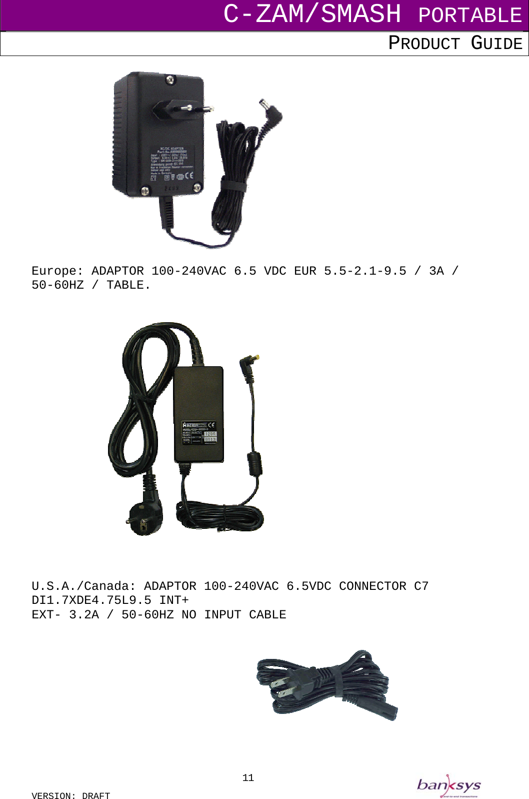 C-ZAM/SMASH PORTABLE PRODUCT GUIDE  VERSION: DRAFT     11  Europe: ADAPTOR 100-240VAC 6.5 VDC EUR 5.5-2.1-9.5 / 3A / 50-60HZ / TABLE.       U.S.A./Canada: ADAPTOR 100-240VAC 6.5VDC CONNECTOR C7 DI1.7XDE4.75L9.5 INT+  EXT- 3.2A / 50-60HZ NO INPUT CABLE              