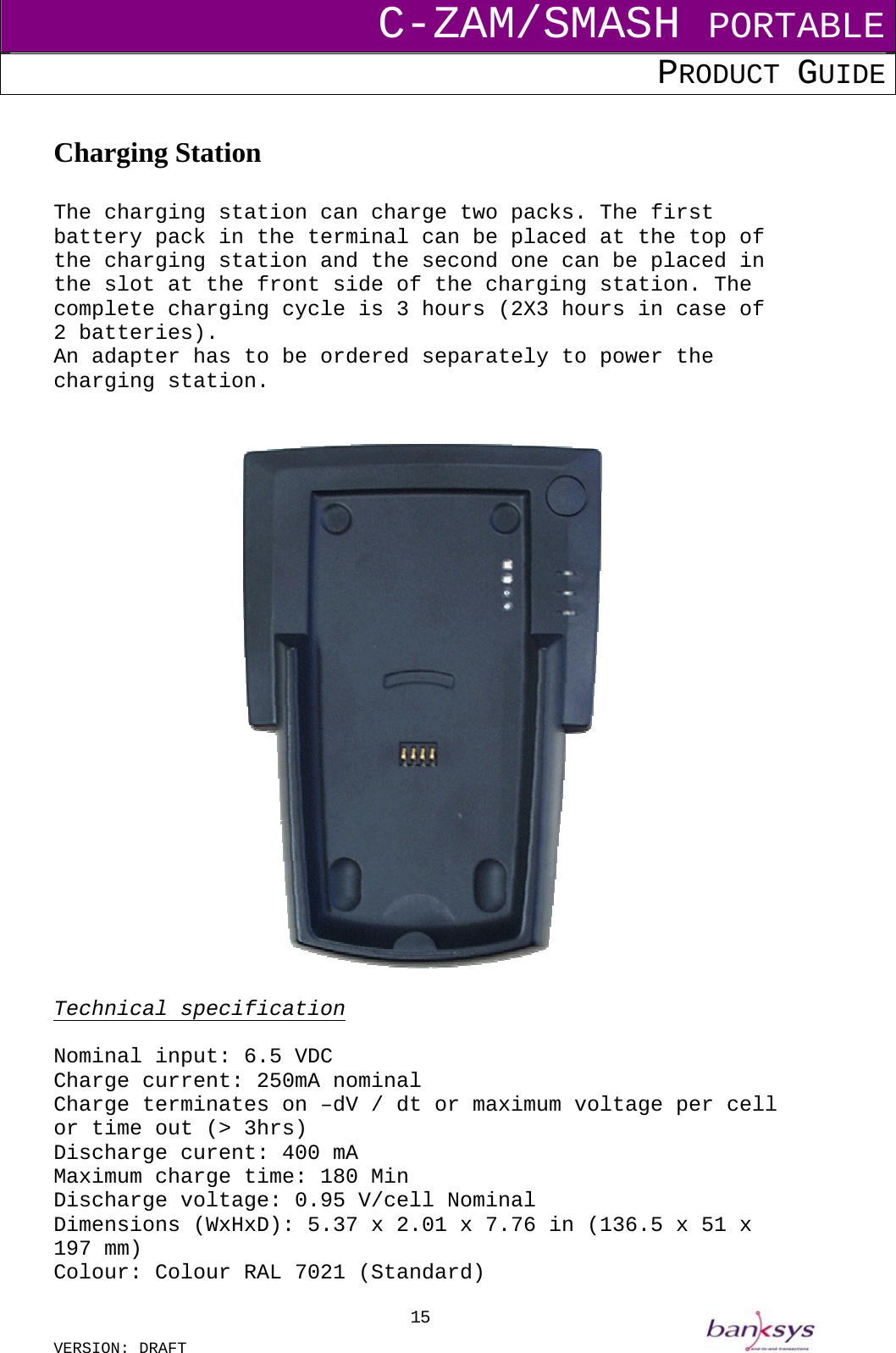 C-ZAM/SMASH PORTABLE PRODUCT GUIDE  VERSION: DRAFT     15 Charging Station  The charging station can charge two packs. The first battery pack in the terminal can be placed at the top of the charging station and the second one can be placed in the slot at the front side of the charging station. The complete charging cycle is 3 hours (2X3 hours in case of 2 batteries). An adapter has to be ordered separately to power the charging station.     Technical specification  Nominal input: 6.5 VDC Charge current: 250mA nominal Charge terminates on –dV / dt or maximum voltage per cell or time out (&gt; 3hrs) Discharge curent: 400 mA  Maximum charge time: 180 Min Discharge voltage: 0.95 V/cell Nominal Dimensions (WxHxD): 5.37 x 2.01 x 7.76 in (136.5 x 51 x 197 mm) Colour: Colour RAL 7021 (Standard) 