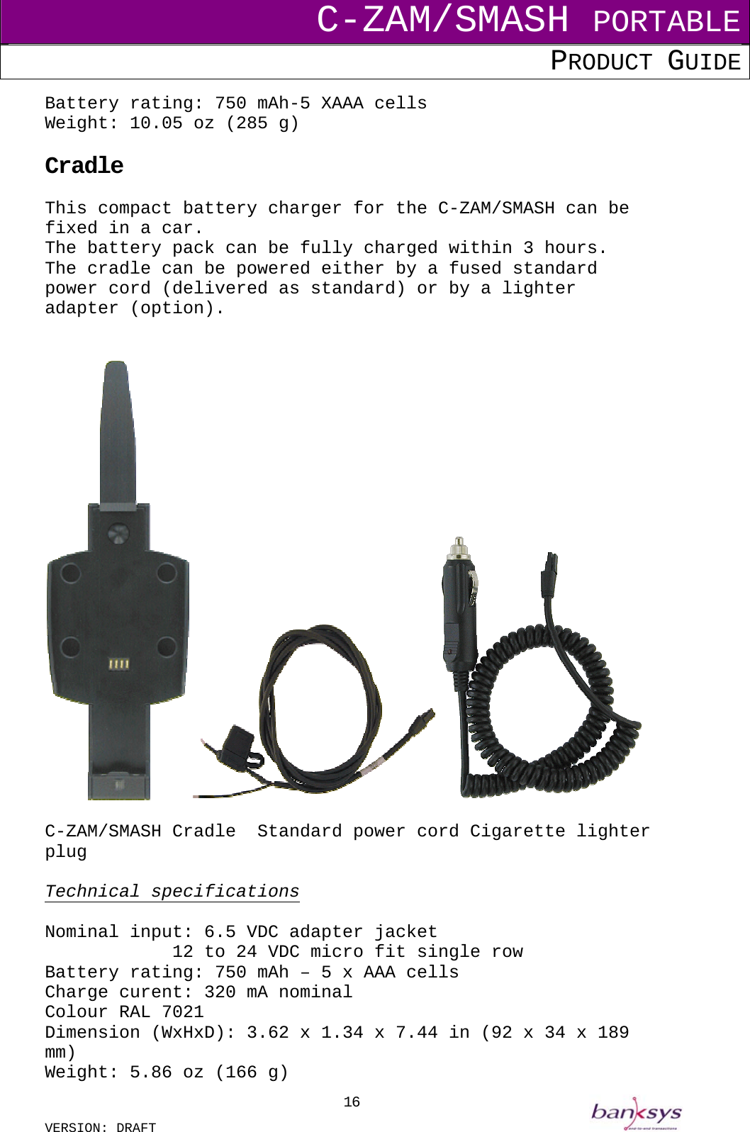 C-ZAM/SMASH PORTABLE PRODUCT GUIDE  VERSION: DRAFT     16Battery rating: 750 mAh-5 XAAA cells Weight: 10.05 oz (285 g)  Cradle This compact battery charger for the C-ZAM/SMASH can be fixed in a car. The battery pack can be fully charged within 3 hours. The cradle can be powered either by a fused standard power cord (delivered as standard) or by a lighter adapter (option).     C-ZAM/SMASH Cradle  Standard power cord Cigarette lighter plug  Technical specifications  Nominal input: 6.5 VDC adapter jacket       12 to 24 VDC micro fit single row Battery rating: 750 mAh – 5 x AAA cells Charge curent: 320 mA nominal Colour RAL 7021 Dimension (WxHxD): 3.62 x 1.34 x 7.44 in (92 x 34 x 189 mm) Weight: 5.86 oz (166 g) 