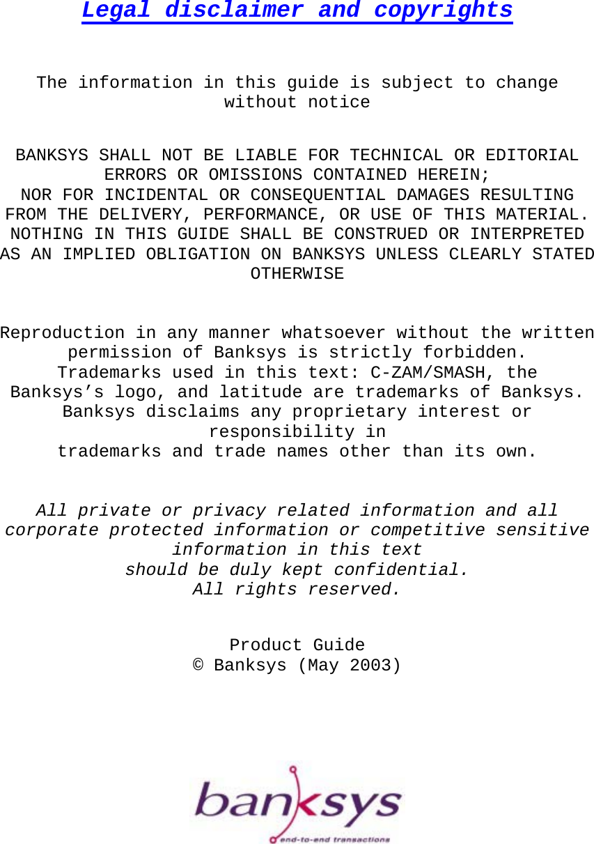      Legal disclaimer and copyrights    The information in this guide is subject to change without notice   BANKSYS SHALL NOT BE LIABLE FOR TECHNICAL OR EDITORIAL ERRORS OR OMISSIONS CONTAINED HEREIN;  NOR FOR INCIDENTAL OR CONSEQUENTIAL DAMAGES RESULTING FROM THE DELIVERY, PERFORMANCE, OR USE OF THIS MATERIAL. NOTHING IN THIS GUIDE SHALL BE CONSTRUED OR INTERPRETED AS AN IMPLIED OBLIGATION ON BANKSYS UNLESS CLEARLY STATED OTHERWISE   Reproduction in any manner whatsoever without the written  permission of Banksys is strictly forbidden. Trademarks used in this text: C-ZAM/SMASH, the  Banksys’s logo, and latitude are trademarks of Banksys.  Banksys disclaims any proprietary interest or responsibility in  trademarks and trade names other than its own.   All private or privacy related information and all corporate protected information or competitive sensitive information in this text  should be duly kept confidential.  All rights reserved.   Product Guide © Banksys (May 2003)             