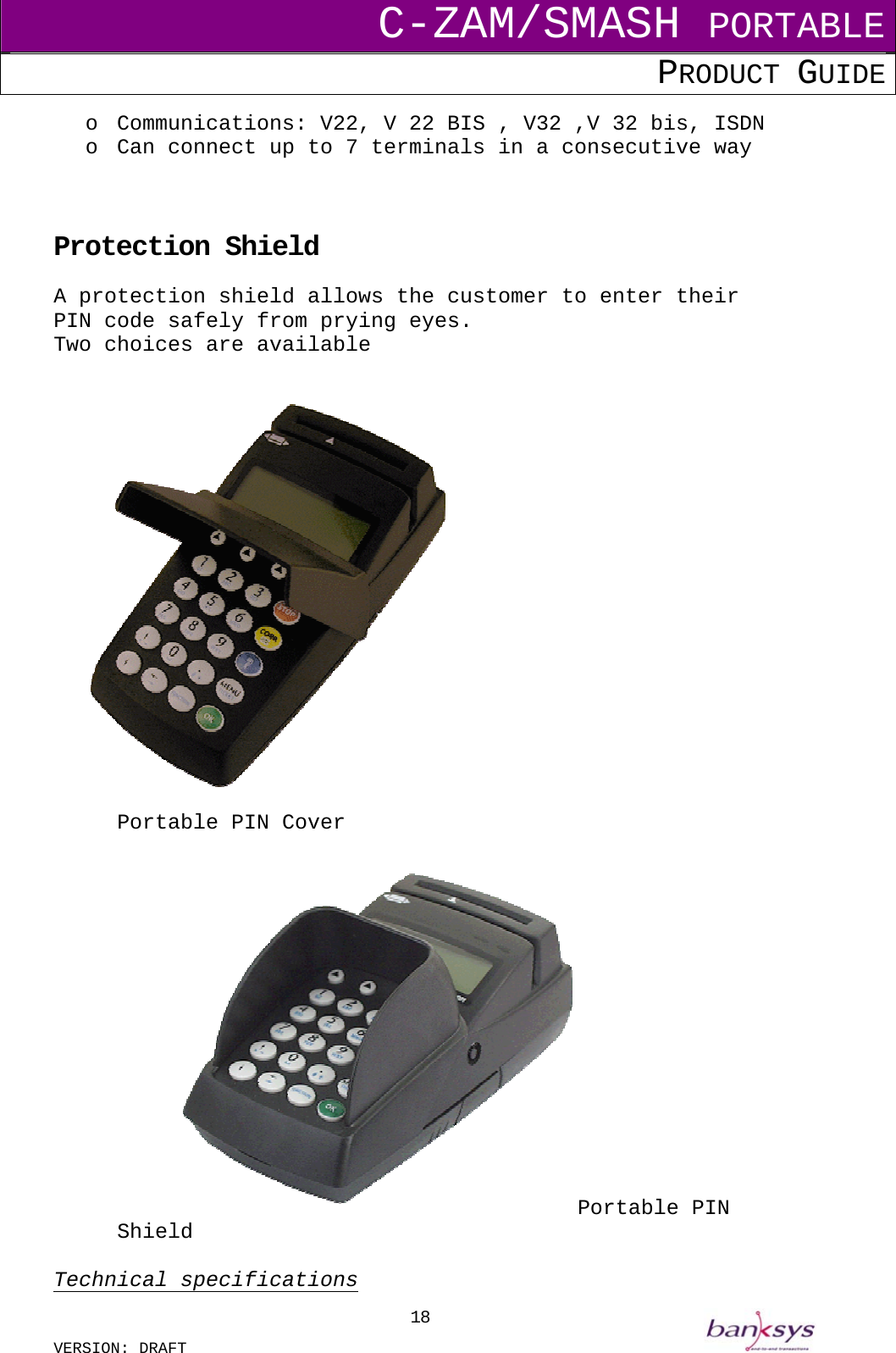 C-ZAM/SMASH PORTABLE PRODUCT GUIDE  VERSION: DRAFT     18o  Communications: V22, V 22 BIS , V32 ,V 32 bis, ISDN o  Can connect up to 7 terminals in a consecutive way    Protection Shield A protection shield allows the customer to enter their PIN code safely from prying eyes. Two choices are available             Portable PIN Cover  Portable PIN Shield  Technical specifications 