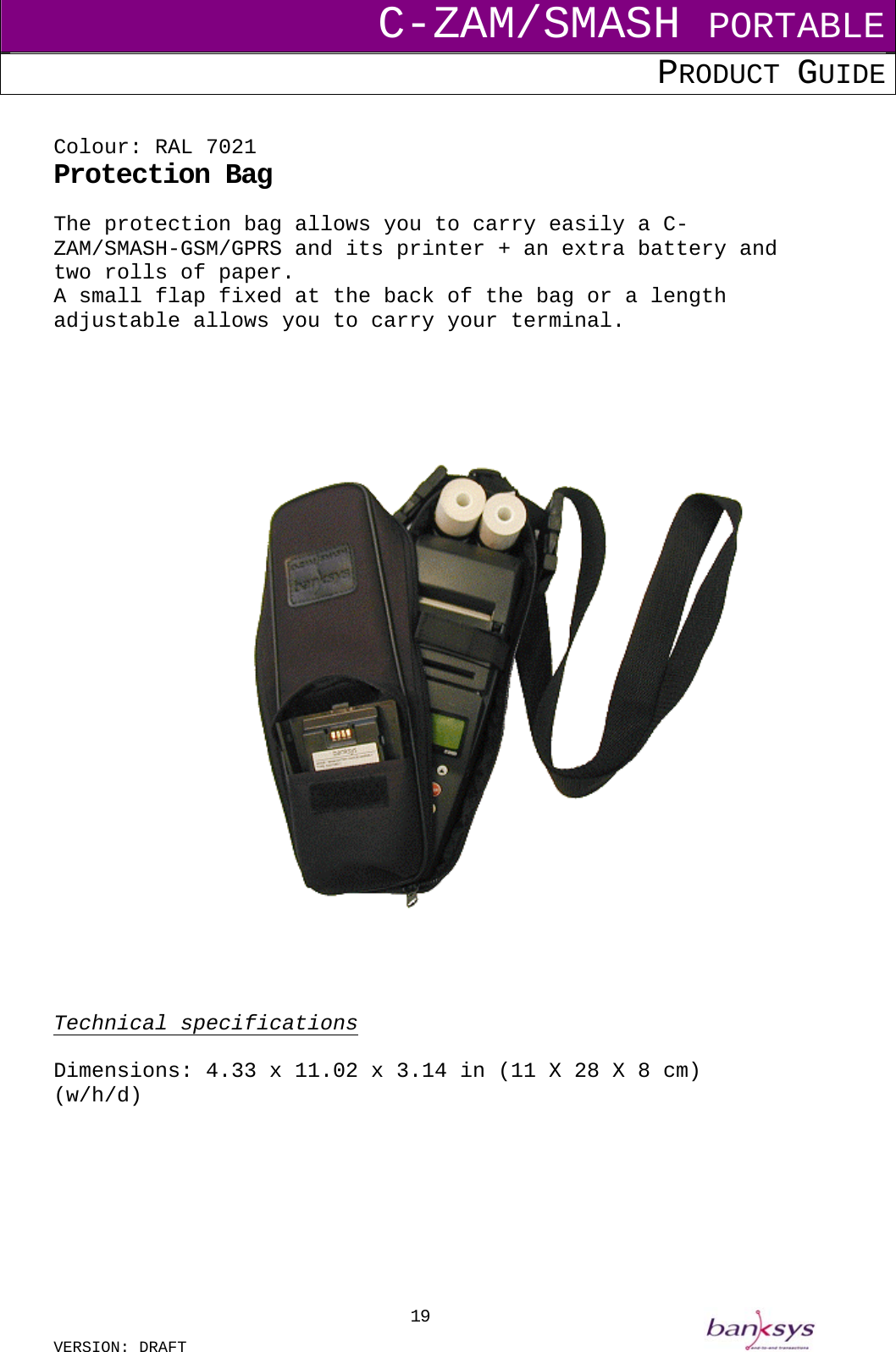 C-ZAM/SMASH PORTABLE PRODUCT GUIDE  VERSION: DRAFT     19 Colour: RAL 7021 Protection Bag The protection bag allows you to carry easily a C-ZAM/SMASH-GSM/GPRS and its printer + an extra battery and two rolls of paper. A small flap fixed at the back of the bag or a length adjustable allows you to carry your terminal.           Technical specifications  Dimensions: 4.33 x 11.02 x 3.14 in (11 X 28 X 8 cm) (w/h/d)         