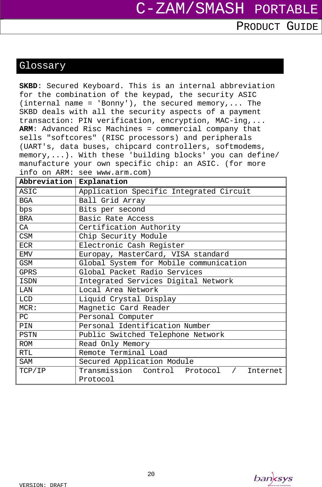 C-ZAM/SMASH PORTABLE PRODUCT GUIDE  VERSION: DRAFT     20  Glossary SKBD: Secured Keyboard. This is an internal abbreviation for the combination of the keypad, the security ASIC (internal name = &apos;Bonny&apos;), the secured memory,... The SKBD deals with all the security aspects of a payment transaction: PIN verification, encryption, MAC-ing,... ARM: Advanced Risc Machines = commercial company that sells &quot;softcores&quot; (RISC processors) and peripherals (UART&apos;s, data buses, chipcard controllers, softmodems, memory,...). With these &apos;building blocks&apos; you can define/ manufacture your own specific chip: an ASIC. (for more info on ARM: see www.arm.com) Abbreviation Explanation ASIC  Application Specific Integrated Circuit BGA  Ball Grid Array bps  Bits per second BRA  Basic Rate Access CA Certification Authority  CSM  Chip Security Module ECR Electronic Cash Register EMV  Europay, MasterCard, VISA standard GSM  Global System for Mobile communication GPRS  Global Packet Radio Services ISDN  Integrated Services Digital Network LAN  Local Area Network LCD  Liquid Crystal Display MCR:  Magnetic Card Reader PC Personal Computer PIN Personal Identification Number PSTN  Public Switched Telephone Network ROM  Read Only Memory RTL Remote Terminal Load SAM Secured Application Module TCP/IP  Transmission Control Protocol / Internet Protocol          