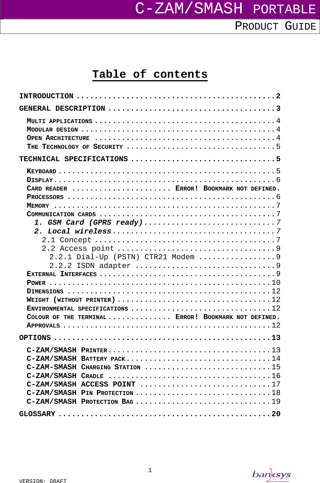 C-ZAM/SMASH PORTABLE PRODUCT GUIDE  VERSION: DRAFT     1    Table of contents  INTRODUCTION ............................................2 GENERAL DESCRIPTION .....................................3 MULTI APPLICATIONS ........................................4 MODULAR DESIGN ...........................................4 OPEN ARCHITECTURE ........................................4 THE TECHNOLOGY OF SECURITY .................................5 TECHNICAL SPECIFICATIONS ................................5 KEYBOARD ................................................5 DISPLAY.................................................6 CARD READER ...................... ERROR! BOOKMARK NOT DEFINED. PROCESSORS ..............................................6 MEMORY .................................................7 COMMUNICATION CARDS .......................................7 1. GSM Card (GPRS ready).............................7 2. Local wireless....................................7 2.1 Concept ........................................7 2.2 Access point ...................................9 2.2.1 Dial-Up (PSTN) CTR21 Modem .................9 2.2.2 ISDN adapter ...............................9 EXTERNAL INTERFACES .......................................9 POWER .................................................10 DIMENSIONS .............................................12 WEIGHT (WITHOUT PRINTER)..................................12 ENVIRONMENTAL SPECIFICATIONS ...............................12 COLOUR OF THE TERMINAL .............. ERROR! BOOKMARK NOT DEFINED. APPROVALS ..............................................12 OPTIONS ................................................13 C-ZAM/SMASH PRINTER....................................13 C-ZAM/SMASH BATTERY PACK................................14 C-ZAM-SMASH CHARGING STATION ............................15 C-ZAM/SMASH CRADLE ....................................16 C-ZAM/SMASH ACCESS POINT .............................17 C-ZAM/SMASH PIN PROTECTION ..............................18 C-ZAM/SMASH PROTECTION BAG ..............................19 GLOSSARY ...............................................20      