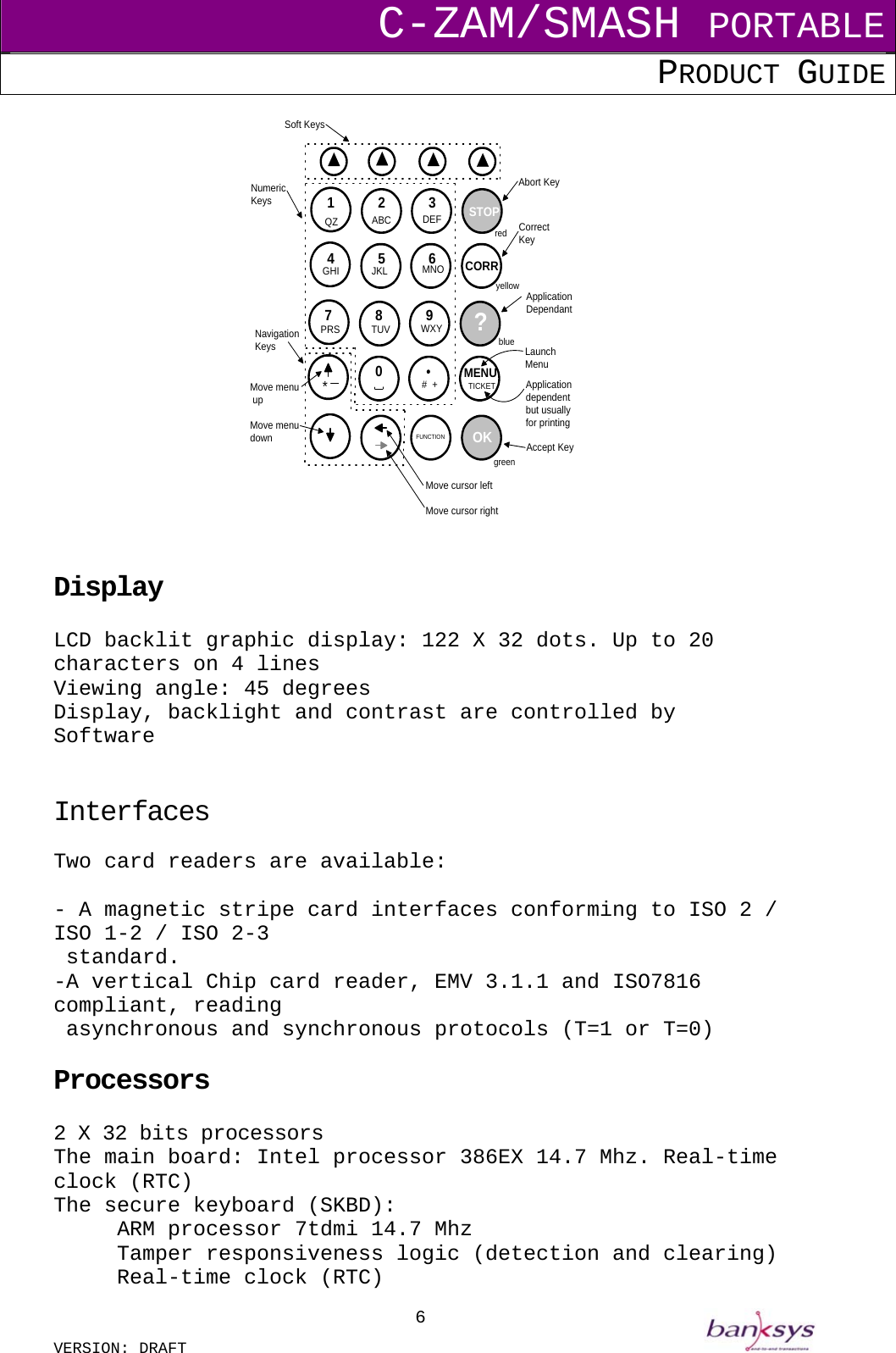 C-ZAM/SMASH PORTABLE PRODUCT GUIDE  VERSION: DRAFT     61 2 34 5 67890ABC DEFQZGHI JKL MNOPRS TUV WXY*Soft KeysSTOPCORRredyellowbluegreen?MENUTICKETOKNumericKeys#  +FUNCTIONCorrectKeyApplicationDependantLaunchMenuAccept KeyAbort KeyNavigationKeysApplicationdependentbut usuallyfor printingMove menu upMove menudownMove cursor leftMove cursor right   Display  LCD backlit graphic display: 122 X 32 dots. Up to 20 characters on 4 lines Viewing angle: 45 degrees Display, backlight and contrast are controlled by Software   Interfaces Two card readers are available:  - A magnetic stripe card interfaces conforming to ISO 2 / ISO 1-2 / ISO 2-3   standard. -A vertical Chip card reader, EMV 3.1.1 and ISO7816 compliant, reading   asynchronous and synchronous protocols (T=1 or T=0)  Processors  2 X 32 bits processors The main board: Intel processor 386EX 14.7 Mhz. Real-time clock (RTC) The secure keyboard (SKBD): ARM processor 7tdmi 14.7 Mhz   Tamper responsiveness logic (detection and clearing)   Real-time clock (RTC) 