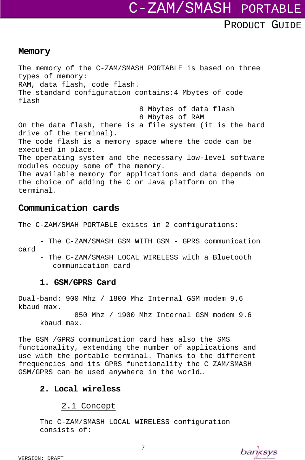 C-ZAM/SMASH PORTABLE PRODUCT GUIDE  VERSION: DRAFT     7 Memory The memory of the C-ZAM/SMASH PORTABLE is based on three types of memory:  RAM, data flash, code flash. The standard configuration contains:4 Mbytes of code flash              8 Mbytes of data flash    8 Mbytes of RAM On the data flash, there is a file system (it is the hard drive of the terminal). The code flash is a memory space where the code can be executed in place. The operating system and the necessary low-level software modules occupy some of the memory. The available memory for applications and data depends on the choice of adding the C or Java platform on the terminal.  Communication cards The C-ZAM/SMAH PORTABLE exists in 2 configurations:   - The C-ZAM/SMASH GSM WITH GSM - GPRS communication card - The C-ZAM/SMASH LOCAL WIRELESS with a Bluetooth     communication card  1. GSM/GPRS Card  Dual-band: 900 Mhz / 1800 Mhz Internal GSM modem 9.6 kbaud max.         850 Mhz / 1900 Mhz Internal GSM modem 9.6 kbaud max.  The GSM /GPRS communication card has also the SMS functionality, extending the number of applications and use with the portable terminal. Thanks to the different frequencies and its GPRS functionality the C ZAM/SMASH GSM/GPRS can be used anywhere in the world…  2. Local wireless 2.1 Concept The C-ZAM/SMASH LOCAL WIRELESS configuration consists of: 