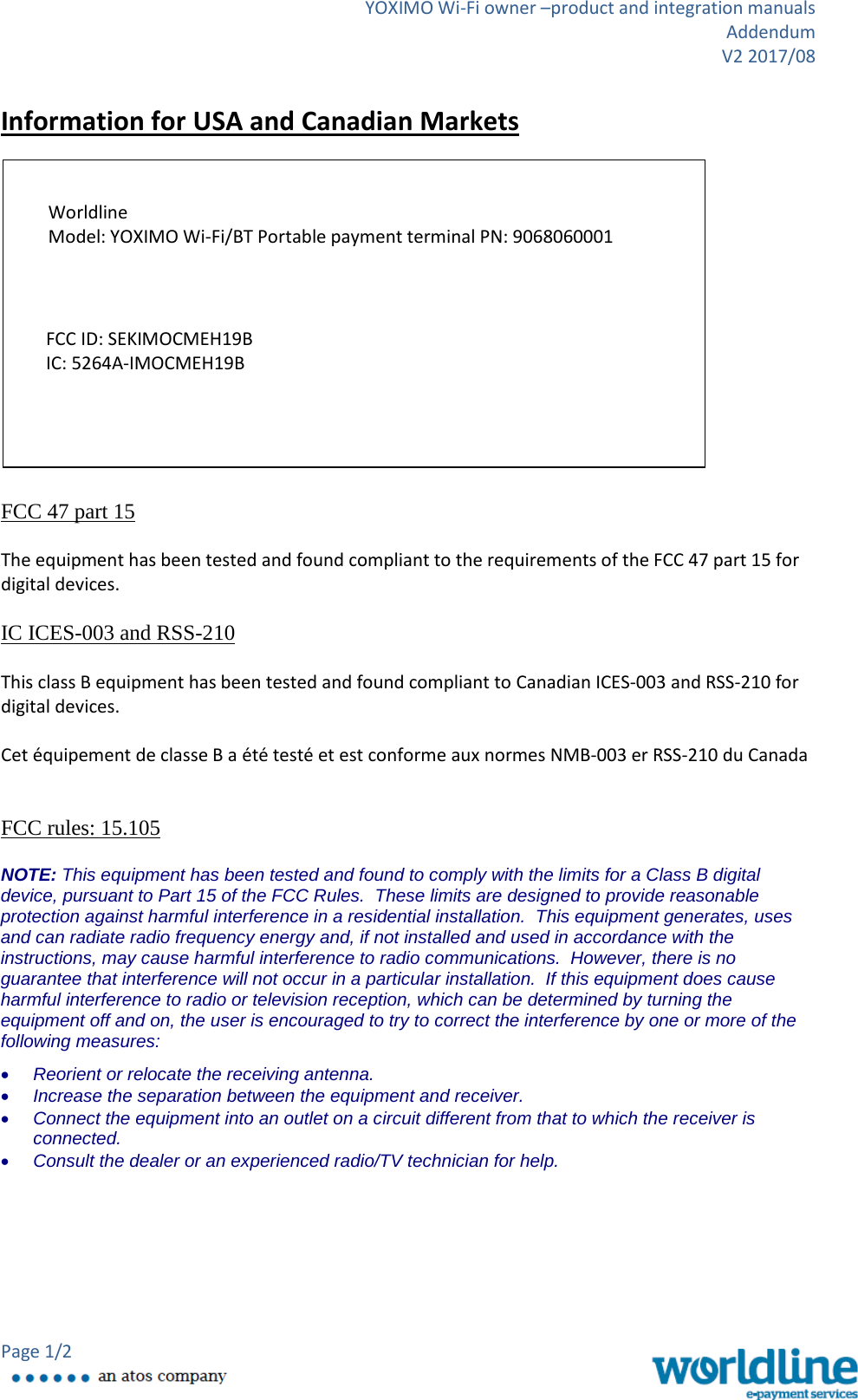 YOXIMO Wi-Fi owner –product and integration manuals Addendum V2 2017/08 Page 1/2    Information for USA and Canadian Markets                FCC 47 part 15  The equipment has been tested and found compliant to the requirements of the FCC 47 part 15 for digital devices.  IC ICES-003 and RSS-210   This class B equipment has been tested and found compliant to Canadian ICES-003 and RSS-210 for digital devices.  Cet équipement de classe B a été testé et est conforme aux normes NMB-003 er RSS-210 du Canada   FCC rules: 15.105  NOTE: This equipment has been tested and found to comply with the limits for a Class B digital device, pursuant to Part 15 of the FCC Rules.  These limits are designed to provide reasonable protection against harmful interference in a residential installation.  This equipment generates, uses and can radiate radio frequency energy and, if not installed and used in accordance with the instructions, may cause harmful interference to radio communications.  However, there is no guarantee that interference will not occur in a particular installation.  If this equipment does cause harmful interference to radio or television reception, which can be determined by turning the equipment off and on, the user is encouraged to try to correct the interference by one or more of the following measures: • Reorient or relocate the receiving antenna. • Increase the separation between the equipment and receiver. • Connect the equipment into an outlet on a circuit different from that to which the receiver is connected. • Consult the dealer or an experienced radio/TV technician for help.          Worldline  Model: YOXIMO Wi-Fi/BT Portable payment terminal PN: 9068060001 FCC ID: SEKIMOCMEH19B IC: 5264A-IMOCMEH19B  