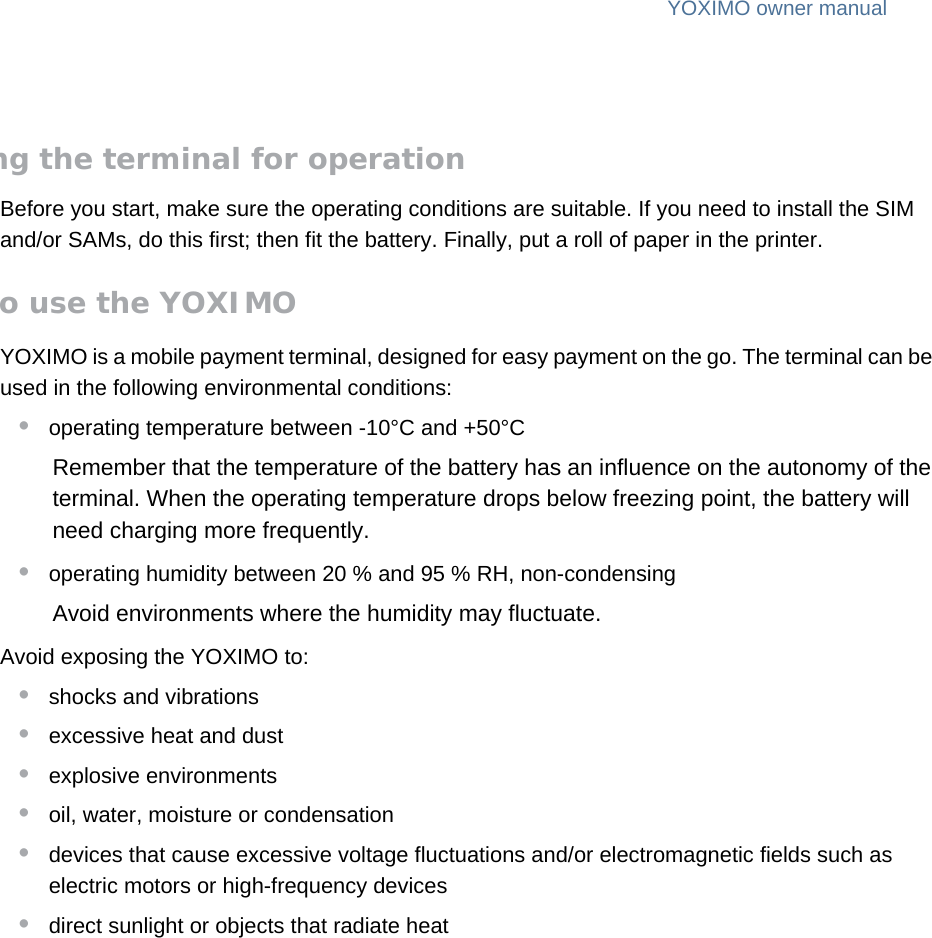 YOXIMO owner manual6  publiclast updated 30/9/15 document release 1.1 om_yxm_installation.fmPreparing the terminal for operationBefore you start, make sure the operating conditions are suitable. If you need to install the SIM and/or SAMs, do this first; then fit the battery. Finally, put a roll of paper in the printer.Where to use the YOXIMOYOXIMO is a mobile payment terminal, designed for easy payment on the go. The terminal can be used in the following environmental conditions:•operating temperature between -10°C and +50°CRemember that the temperature of the battery has an influence on the autonomy of the terminal. When the operating temperature drops below freezing point, the battery will need charging more frequently.•operating humidity between 20 % and 95 % RH, non-condensingAvoid environments where the humidity may fluctuate.Avoid exposing the YOXIMO to:•shocks and vibrations•excessive heat and dust•explosive environments•oil, water, moisture or condensation•devices that cause excessive voltage fluctuations and/or electromagnetic fields such as electric motors or high-frequency devices•direct sunlight or objects that radiate heat