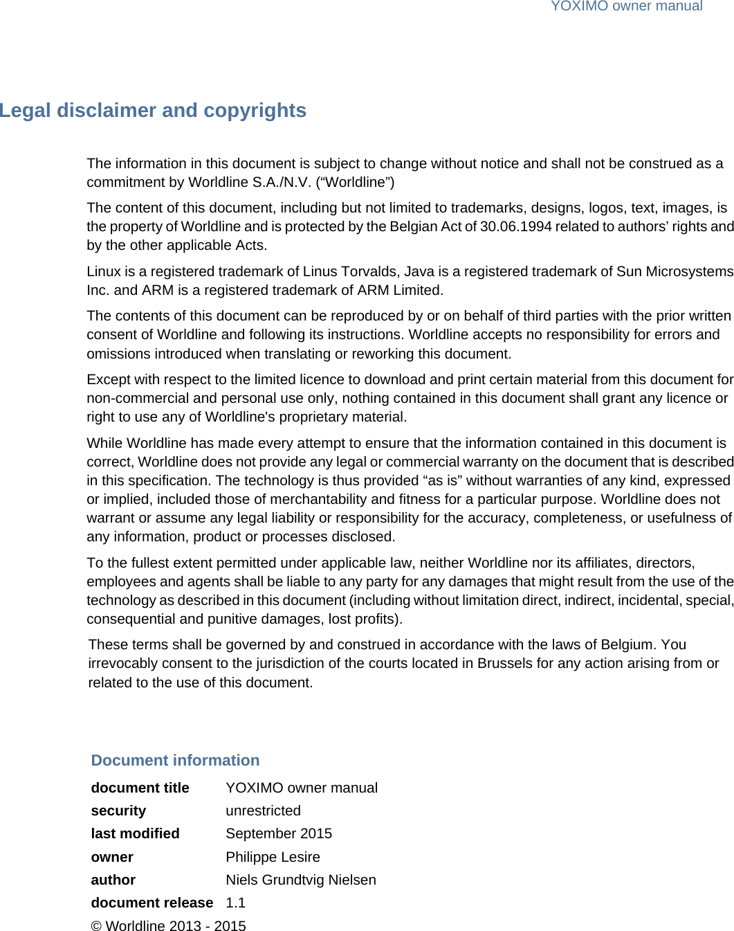 YOXIMO owner manualLegal disclaimer and copyrightsThe information in this document is subject to change without notice and shall not be construed as a commitment by Worldline S.A./N.V. (“Worldline”)The content of this document, including but not limited to trademarks, designs, logos, text, images, is the property of Worldline and is protected by the Belgian Act of 30.06.1994 related to authors’ rights and by the other applicable Acts.Linux is a registered trademark of Linus Torvalds, Java is a registered trademark of Sun Microsystems Inc. and ARM is a registered trademark of ARM Limited.The contents of this document can be reproduced by or on behalf of third parties with the prior written consent of Worldline and following its instructions. Worldline accepts no responsibility for errors and omissions introduced when translating or reworking this document.Except with respect to the limited licence to download and print certain material from this document for non-commercial and personal use only, nothing contained in this document shall grant any licence or right to use any of Worldline&apos;s proprietary material.While Worldline has made every attempt to ensure that the information contained in this document is correct, Worldline does not provide any legal or commercial warranty on the document that is described in this specification. The technology is thus provided “as is” without warranties of any kind, expressed or implied, included those of merchantability and fitness for a particular purpose. Worldline does not warrant or assume any legal liability or responsibility for the accuracy, completeness, or usefulness of any information, product or processes disclosed.To the fullest extent permitted under applicable law, neither Worldline nor its affiliates, directors, employees and agents shall be liable to any party for any damages that might result from the use of the technology as described in this document (including without limitation direct, indirect, incidental, special, consequential and punitive damages, lost profits).These terms shall be governed by and construed in accordance with the laws of Belgium. You irrevocably consent to the jurisdiction of the courts located in Brussels for any action arising from or related to the use of this document.Document informationdocument title YOXIMO owner manualsecurity unrestrictedlast modified September 2015owner Philippe Lesireauthor Niels Grundtvig Nielsendocument release 1.1© Worldline 2013 - 2015