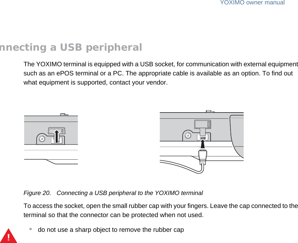 YOXIMO owner manual18  publiclast updated 30/9/15 document release 1.1 om_yxm_usage.fmConnecting a USB peripheralThe YOXIMO terminal is equipped with a USB socket, for communication with external equipment such as an ePOS terminal or a PC. The appropriate cable is available as an option. To find out what equipment is supported, contact your vendor.Figure 20. Connecting a USB peripheral to the YOXIMO terminalTo access the socket, open the small rubber cap with your fingers. Leave the cap connected to the terminal so that the connector can be protected when not used.•do not use a sharp object to remove the rubber cap!