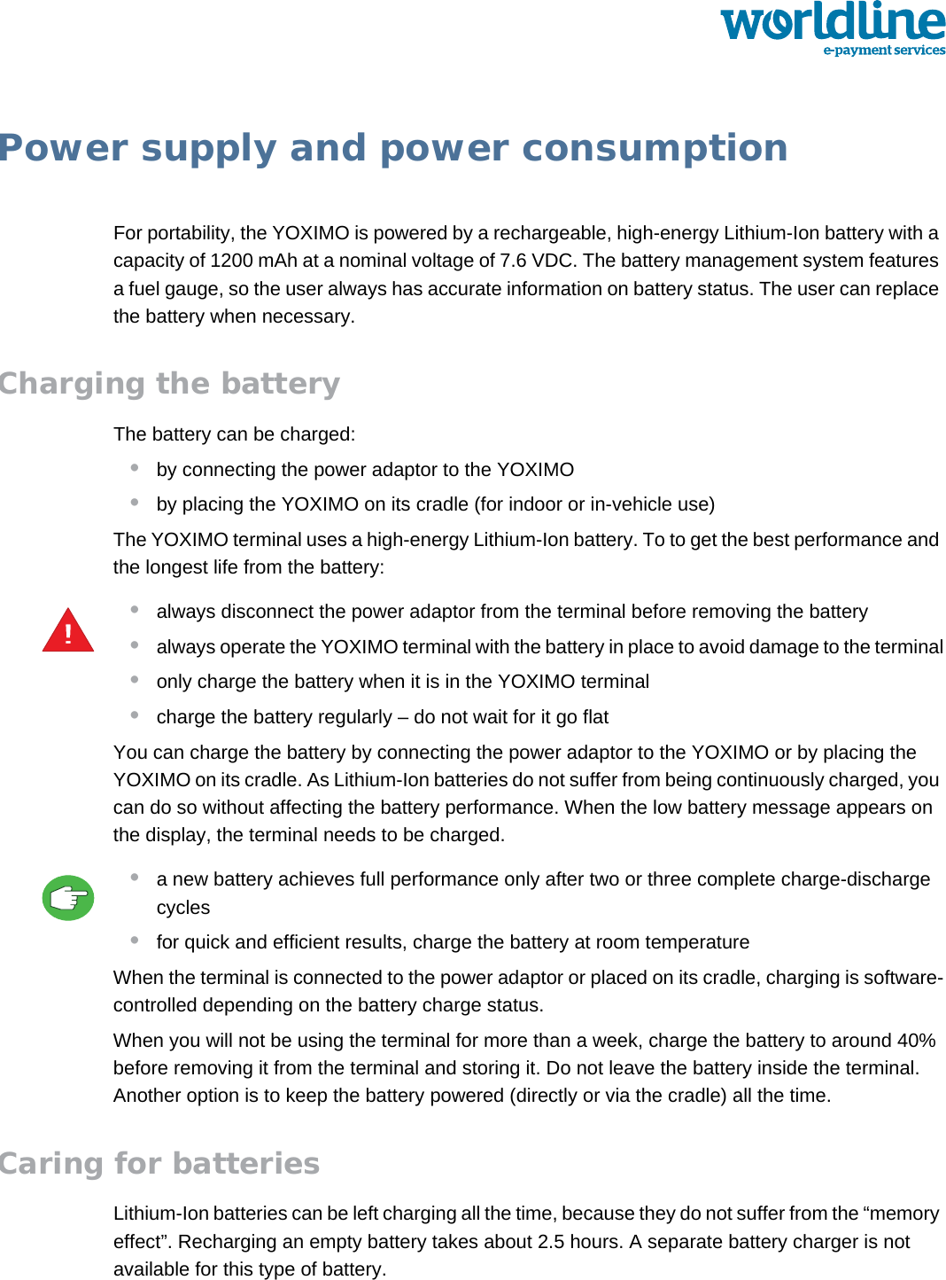 public 19om_yxm_powerSupply.fm document release 1.1 last updated 30/9/15Power supply and power consumptionFor portability, the YOXIMO is powered by a rechargeable, high-energy Lithium-Ion battery with a capacity of 1200 mAh at a nominal voltage of 7.6 VDC. The battery management system features a fuel gauge, so the user always has accurate information on battery status. The user can replace the battery when necessary.Charging the batteryThe battery can be charged:•by connecting the power adaptor to the YOXIMO•by placing the YOXIMO on its cradle (for indoor or in-vehicle use)The YOXIMO terminal uses a high-energy Lithium-Ion battery. To to get the best performance and the longest life from the battery:•always disconnect the power adaptor from the terminal before removing the battery•always operate the YOXIMO terminal with the battery in place to avoid damage to the terminal•only charge the battery when it is in the YOXIMO terminal•charge the battery regularly – do not wait for it go flatYou can charge the battery by connecting the power adaptor to the YOXIMO or by placing the YOXIMO on its cradle. As Lithium-Ion batteries do not suffer from being continuously charged, you can do so without affecting the battery performance. When the low battery message appears on the display, the terminal needs to be charged.•a new battery achieves full performance only after two or three complete charge-discharge cycles•for quick and efficient results, charge the battery at room temperatureWhen the terminal is connected to the power adaptor or placed on its cradle, charging is software-controlled depending on the battery charge status.When you will not be using the terminal for more than a week, charge the battery to around 40% before removing it from the terminal and storing it. Do not leave the battery inside the terminal. Another option is to keep the battery powered (directly or via the cradle) all the time.Caring for batteriesLithium-Ion batteries can be left charging all the time, because they do not suffer from the “memory effect”. Recharging an empty battery takes about 2.5 hours. A separate battery charger is not available for this type of battery.!