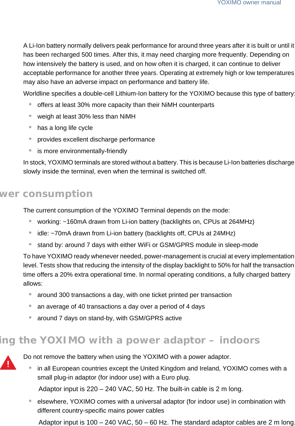 YOXIMO owner manual20  publiclast updated 30/9/15 document release 1.1 om_yxm_powerSupply.fmA Li-Ion battery normally delivers peak performance for around three years after it is built or until it has been recharged 500 times. After this, it may need charging more frequently. Depending on how intensively the battery is used, and on how often it is charged, it can continue to deliver acceptable performance for another three years. Operating at extremely high or low temperatures may also have an adverse impact on performance and battery life.Worldline specifies a double-cell Lithium-Ion battery for the YOXIMO because this type of battery:•offers at least 30% more capacity than their NiMH counterparts•weigh at least 30% less than NiMH•has a long life cycle•provides excellent discharge performance•is more environmentally-friendlyIn stock, YOXIMO terminals are stored without a battery. This is because Li-Ion batteries discharge slowly inside the terminal, even when the terminal is switched off.Power consumptionThe current consumption of the YOXIMO Terminal depends on the mode:•working: ~160mA drawn from Li-ion battery (backlights on, CPUs at 264MHz)•idle: ~70mA drawn from Li-ion battery (backlights off, CPUs at 24MHz)•stand by: around 7 days with either WiFi or GSM/GPRS module in sleep-modeTo have YOXIMO ready whenever needed, power-management is crucial at every implementation level. Tests show that reducing the intensity of the display backlight to 50% for half the transaction time offers a 20% extra operational time. In normal operating conditions, a fully charged battery allows:•around 300 transactions a day, with one ticket printed per transaction•an average of 40 transactions a day over a period of 4 days•around 7 days on stand-by, with GSM/GPRS activeUsing the YOXIMO with a power adaptor – indoorsDo not remove the battery when using the YOXIMO with a power adaptor.•in all European countries except the United Kingdom and Ireland, YOXIMO comes with a small plug-in adaptor (for indoor use) with a Euro plug.Adaptor input is 220 – 240 VAC, 50 Hz. The built-in cable is 2 m long.•elsewhere, YOXIMO comes with a universal adaptor (for indoor use) in combination with different country-specific mains power cablesAdaptor input is 100 – 240 VAC, 50 – 60 Hz. The standard adaptor cables are 2 m long.!