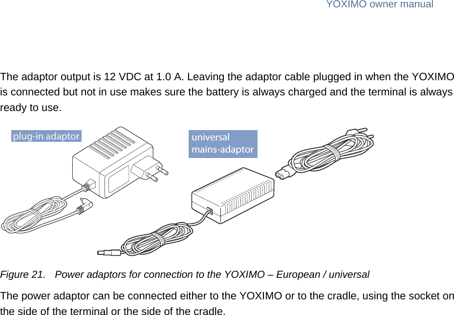 public 21om_yxm_powerSupply.fm document release 1.1 last updated 30/9/15YOXIMO owner manualThe adaptor output is 12 VDC at 1.0 A. Leaving the adaptor cable plugged in when the YOXIMO is connected but not in use makes sure the battery is always charged and the terminal is always ready to use.Figure 21. Power adaptors for connection to the YOXIMO – European / universalThe power adaptor can be connected either to the YOXIMO or to the cradle, using the socket on the side of the terminal or the side of the cradle.plug-in adaptor universalmains-adaptor