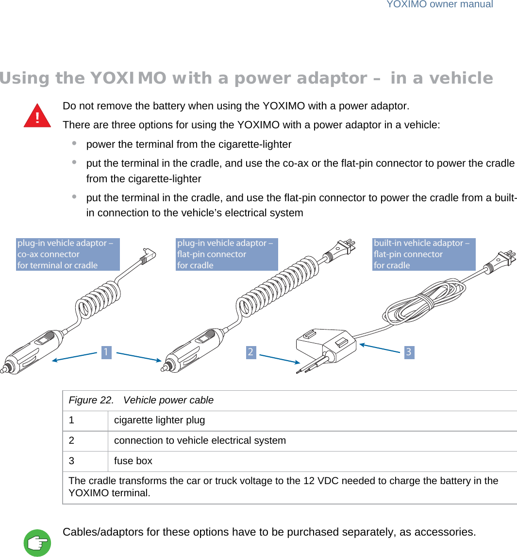 YOXIMO owner manual22  publiclast updated 30/9/15 document release 1.1 om_yxm_powerSupply.fmUsing the YOXIMO with a power adaptor – in a vehicleDo not remove the battery when using the YOXIMO with a power adaptor.There are three options for using the YOXIMO with a power adaptor in a vehicle:•power the terminal from the cigarette-lighter•put the terminal in the cradle, and use the co-ax or the flat-pin connector to power the cradle from the cigarette-lighter •put the terminal in the cradle, and use the flat-pin connector to power the cradle from a built-in connection to the vehicle’s electrical systemCables/adaptors for these options have to be purchased separately, as accessories.!plug-in vehicle adaptor – at-pin connectorfor cradleplug-in vehicle adaptor – co-ax connectorfor terminal or cradlebuilt-in vehicle adaptor – at-pin connectorfor cradle31 2Figure 22. Vehicle power cable1 cigarette lighter plug2 connection to vehicle electrical system3 fuse boxThe cradle transforms the car or truck voltage to the 12 VDC needed to charge the battery in the YOXIMO terminal.