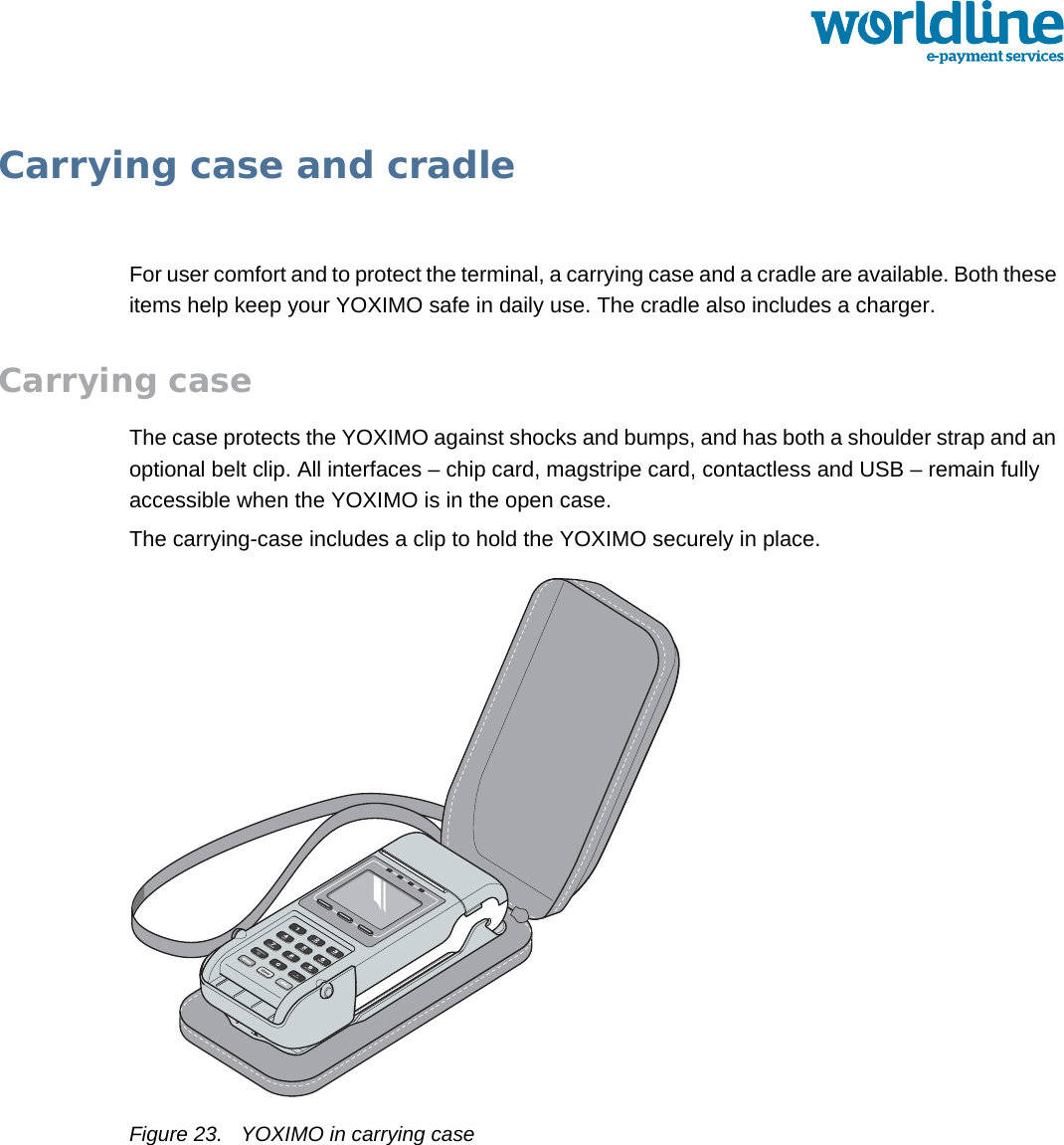public 23om_yxm_accessories.fm document release 1.1 last updated 30/9/15Carrying case and cradleFor user comfort and to protect the terminal, a carrying case and a cradle are available. Both these items help keep your YOXIMO safe in daily use. The cradle also includes a charger.Carrying caseThe case protects the YOXIMO against shocks and bumps, and has both a shoulder strap and an optional belt clip. All interfaces – chip card, magstripe card, contactless and USB – remain fully accessible when the YOXIMO is in the open case.The carrying-case includes a clip to hold the YOXIMO securely in place.Figure 23. YOXIMO in carrying case