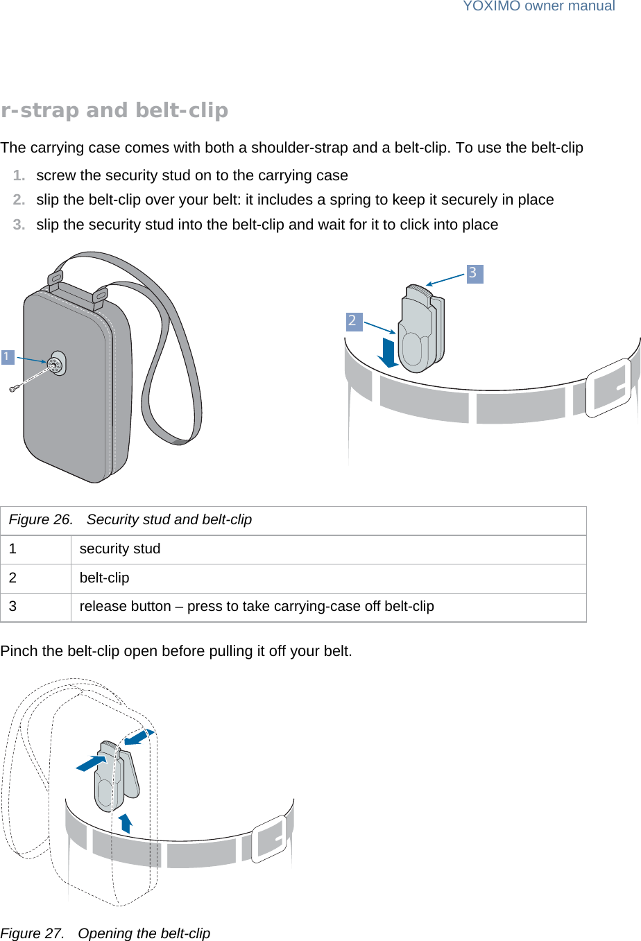 YOXIMO owner manual26  publiclast updated 30/9/15 document release 1.1 om_yxm_accessories.fmShoulder-strap and belt-clipThe carrying case comes with both a shoulder-strap and a belt-clip. To use the belt-clip1. screw the security stud on to the carrying case2. slip the belt-clip over your belt: it includes a spring to keep it securely in place3. slip the security stud into the belt-clip and wait for it to click into placePinch the belt-clip open before pulling it off your belt.Figure 27. Opening the belt-clipFigure 26. Security stud and belt-clip1 security stud2 belt-clip3 release button – press to take carrying-case off belt-clip231