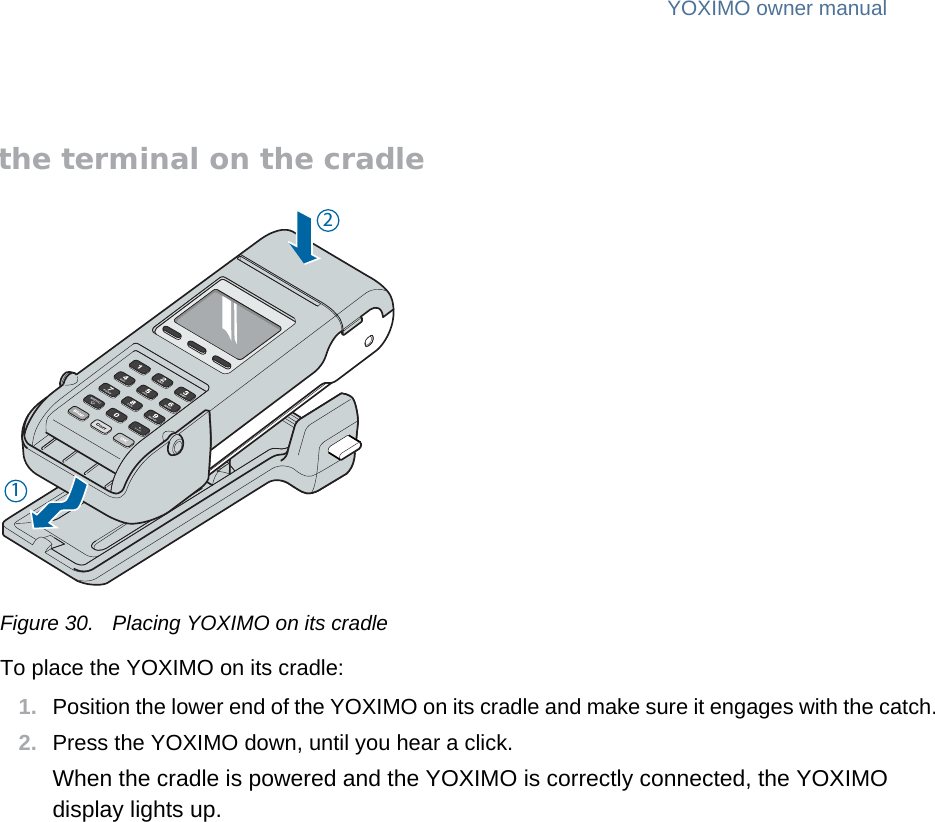 public 31om_yxm_accessories.fm document release 1.1 last updated 30/9/15YOXIMO owner manualPlacing the terminal on the cradleFigure 30. Placing YOXIMO on its cradleTo place the YOXIMO on its cradle:1. Position the lower end of the YOXIMO on its cradle and make sure it engages with the catch.2. Press the YOXIMO down, until you hear a click.When the cradle is powered and the YOXIMO is correctly connected, the YOXIMO display lights up.21